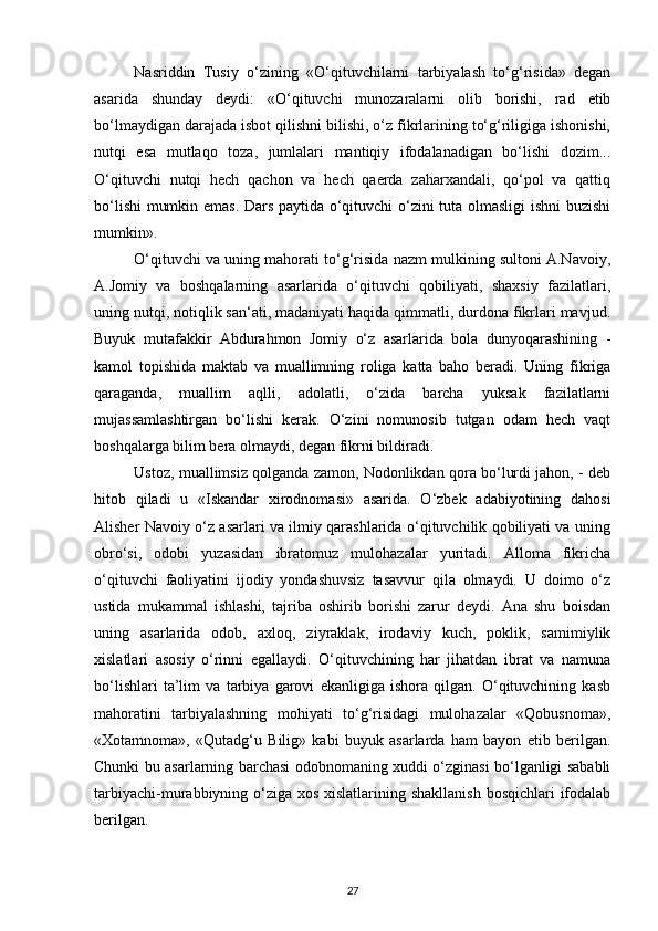 Nasriddin   Tusiy   o‘zining   «O‘qituvchilarni   tarbiyalash   to‘g‘risida»   degan
asarida   shunday   deydi:   «O‘qituvchi   munozaralarni   olib   borishi,   rad   etib
bo‘lmaydigan darajada isbot qilishni bilishi, o‘z fikrlarining to‘g‘riligiga ishonishi,
nutqi   esa   mutlaqo   toza,   jumlalari   mantiqiy   ifodalanadigan   bo‘lishi   dozim...
O‘qituvchi   nutqi   hech   qachon   va   hech   qaerda   zaharxandali,   qo‘pol   va   qattiq
bo‘lishi  mumkin emas. Dars paytida o‘qituvchi o‘zini tuta olmasligi ishni buzishi
mumkin». 
O‘qituvchi va uning mahorati to‘g‘risida nazm mulkining sultoni A.Navoiy,
A.Jomiy   va   boshqalarning   asarlarida   o‘qituvchi   qobiliyati,   shaxsiy   fazilatlari,
uning nutqi, notiqlik san‘ati, madaniyati haqida qimmatli, durdona fikrlari mavjud.
Buyuk   mutafakkir   Abdurahmon   Jomiy   o‘z   asarlarida   bola   dunyoqarashining   -
kamol   topishida   maktab   va   muallimning   roliga   katta   baho   beradi.   Uning   fikriga
qaraganda,   muallim   aqlli,   adolatli,   o‘zida   barcha   yuksak   fazilatlarni
mujassamlashtirgan   bo‘lishi   kerak.   O‘zini   nomunosib   tutgan   odam   hech   vaqt
boshqalarga bilim bera olmaydi, degan fikrni bildiradi. 
Ustoz, muallimsiz qolganda zamon, Nodonlikdan qora bo‘lurdi jahon, - deb
hitob   qiladi   u   «Iskandar   xirodnomasi»   asarida.   O‘zbek   adabiyotining   dahosi
Alisher Navoiy o‘z asarlari va ilmiy qarashlarida o‘qituvchilik qobiliyati va uning
obro‘si,   odobi   yuzasidan   ibratomuz   mulohazalar   yuritadi.   Alloma   fikricha
o‘qituvchi   faoliyatini   ijodiy   yondashuvsiz   tasavvur   qila   olmaydi.   U   doimo   o‘z
ustida   mukammal   ishlashi,   tajriba   oshirib   borishi   zarur   deydi.   Ana   shu   boisdan
uning   asarlarida   odob,   axloq,   ziyraklak,   irodaviy   kuch,   poklik,   samimiylik
xislatlari   asosiy   o‘rinni   egallaydi.   O‘qituvchining   har   jihatdan   ibrat   va   namuna
bo‘lishlari   ta’lim   va   tarbiya   garovi   ekanligiga   ishora   qilgan.   O‘qituvchining   kasb
mahoratini   tarbiyalashning   mohiyati   to‘g‘risidagi   mulohazalar   «Qobusnoma»,
«Xotamnoma»,   «Qutadg‘u   Bilig»   kabi   buyuk   asarlarda   ham   bayon   etib   berilgan.
Chunki bu asarlarning barchasi odobnomaning xuddi o‘zginasi bo‘lganligi sababli
tarbiyachi-murabbiyning o‘ziga xos xislatlarining shakllanish  bosqichlari ifodalab
berilgan. 
27 