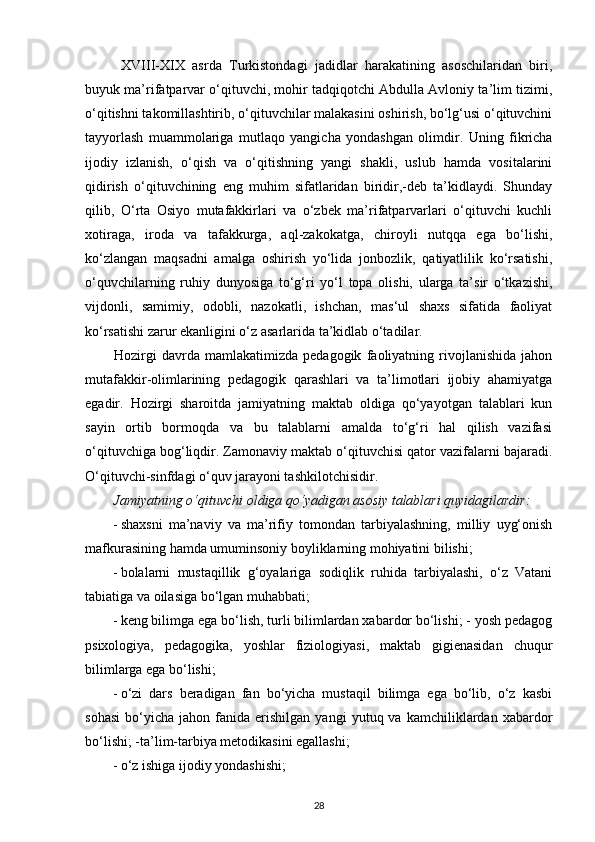 XVIII-XIX   asrda   Turkistondagi   jadidlar   harakatining   asoschilaridan   biri,
buyuk ma’rifatparvar o‘qituvchi, mohir tadqiqotchi Abdulla Avloniy ta’lim tizimi,
o‘qitishni takomillashtirib, o‘qituvchilar malakasini oshirish, bo‘lg‘usi o‘qituvchini
tayyorlash   muammolariga   mutlaqo   yangicha   yondashgan   olimdir.   Uning   fikricha
ijodiy   izlanish,   o‘qish   va   o‘qitishning   yangi   shakli,   uslub   hamda   vositalarini
qidirish   o‘qituvchining   eng   muhim   sifatlaridan   biridir,-deb   ta’kidlaydi.   Shunday
qilib,   O‘rta   Osiyo   mutafakkirlari   va   o‘zbek   ma’rifatparvarlari   o‘qituvchi   kuchli
xotiraga,   iroda   va   tafakkurga,   aql-zakokatga,   chiroyli   nutqqa   ega   bo‘lishi,
ko‘zlangan   maqsadni   amalga   oshirish   yo‘lida   jonbozlik,   qatiyatlilik   ko‘rsatishi,
o‘quvchilarning   ruhiy   dunyosiga   to‘g‘ri   yo‘l   topa   olishi,   ularga   ta’sir   o‘tkazishi,
vijdonli,   samimiy,   odobli,   nazokatli,   ishchan,   mas‘ul   shaxs   sifatida   faoliyat
ko‘rsatishi zarur ekanligini o‘z asarlarida ta’kidlab o‘tadilar. 
Hozirgi   davrda   mamlakatimizda   pedagogik   faoliyatning   rivojlanishida   jahon
mutafakkir-olimlarining   pedagogik   qarashlari   va   ta’limotlari   ijobiy   ahamiyatga
egadir.   Hozirgi   sharoitda   jamiyatning   maktab   oldiga   qo‘yayotgan   talablari   kun
sayin   ortib   bormoqda   va   bu   talablarni   amalda   to‘g‘ri   hal   qilish   vazifasi
o‘qituvchiga bog‘liqdir. Zamonaviy maktab o‘qituvchisi qator vazifalarni bajaradi.
O‘qituvchi-sinfdagi o‘quv jarayoni tashkilotchisidir. 
Jamiyatning o‘qituvchi oldiga qo‘yadigan asosiy talablari quyidagilardir: 
- shaxsni   ma’naviy   va   ma’rifiy   tomondan   tarbiyalashning,   milliy   uyg‘onish
mafkurasining hamda umuminsoniy boyliklarning mohiyatini bilishi; 
- bolalarni   mustaqillik   g‘oyalariga   sodiqlik   ruhida   tarbiyalashi,   o‘z   Vatani
tabiatiga va oilasiga bo‘lgan muhabbati; 
- keng bilimga ega bo‘lish, turli bilimlardan xabardor bo‘lishi; - yosh pedagog
psixologiya,   pedagogika,   yoshlar   fiziologiyasi,   maktab   gigienasidan   chuqur
bilimlarga ega bo‘lishi; 
- o‘zi   dars   beradigan   fan   bo‘yicha   mustaqil   bilimga   ega   bo‘lib,   o‘z   kasbi
sohasi   bo‘yicha   jahon  fanida   erishilgan   yangi   yutuq  va   kamchiliklardan  xabardor
bo‘lishi; -ta’lim-tarbiya metodikasini egallashi; 
- o‘z ishiga ijodiy yondashishi; 
28 