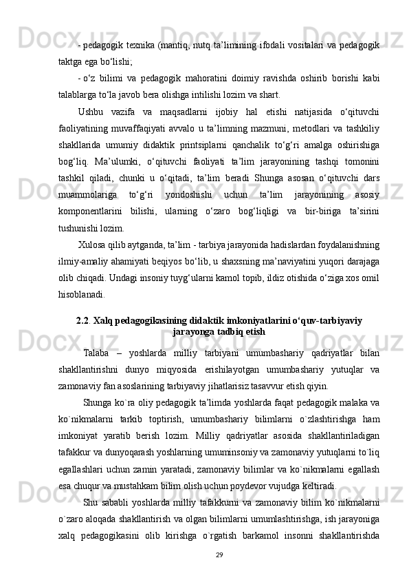 - pedagogik texnika (mantiq, nutq ta’limining ifodali  vositalari  va pedagogik
taktga ega bo‘lishi; 
- o‘z   bilimi   va   pedagogik   mahoratini   doimiy   ravishda   oshirib   borishi   kabi
talablarga to‘la javob bera olishga intilishi lozim va shart. 
Ushbu   vazifa   va   maqsadlarni   ijobiy   hal   etishi   natijasida   o‘qituvchi
faoliyatining   muvaffaqiyati   avvalo   u   ta’limning   mazmuni,   metodlari   va   tashkiliy
shakllarida   umumiy   didaktik   printsiplarni   qanchalik   to‘g‘ri   amalga   oshirishiga
bog‘liq.   Ma’ulumki,   o‘qituvchi   faoliyati   ta’lim   jarayonining   tashqi   tomonini
tashkil   qiladi,   chunki   u   o‘qitadi,   ta’lim   beradi   Shunga   asosan   o‘qituvchi   dars
muammolariga   to‘g‘ri   yondoshishi   uchun   ta’lim   jarayonining   asosiy
komponentlarini   bilishi,   ularning   o‘zaro   bog‘liqligi   va   bir-biriga   ta’sirini
tushunishi lozim. 
Xulosa qilib aytganda, ta’lim - tarbiya jarayonida hadislardan foydalanishning
ilmiy-amaliy ahamiyati beqiyos bo‘lib, u shaxsning ma’naviyatini yuqori darajaga
olib chiqadi. Undagi insoniy tuyg‘ularni kamol topib, ildiz otishida o‘ziga xos omil
hisoblanadi. 
2.2 .   Xalq pedagogikasining didaktik imkoniyatlarini o‘quv-tarbiyaviy
jarayonga tadbiq etish
Talaba   –   yoshlarda   milliy   tarbiyani   umumbashariy   qadriyatlar   bilan
shakllantirishni   dunyo   miqyosida   erishilayotgan   umumbashariy   yutuqlar   va
zamonaviy fan asoslarining tarbiyaviy jihatlarisiz tasavvur etish qiyin.
Shunga ko`ra oliy pedagogik ta’limda yoshlarda faqat pedagogik malaka va
ko`nikmalarni   tarkib   toptirish,   umumbashariy   bilimlarni   o`zlashtirishga   ham
imkoniyat   yaratib   berish   lozim.   Milliy   qadriyatlar   asosida   shakllantiriladigan
tafakkur va dunyoqarash yoshlarning umuminsoniy va zamonaviy yutuqlarni to`liq
egallashlari   uchun   zamin   yaratadi,   zamonaviy   bilimlar   va   ko`nikmalarni   egallash
esa chuqur va mustahkam bilim olish uchun poydevor vujudga keltiradi.
Shu   sababli   yoshlarda   milliy   tafakkurni   va   zamonaviy   bilim   ko`nikmalarni
o`zaro aloqada shakllantirish va olgan bilimlarni umumlashtirishga, ish jarayoniga
xalq   pedagogikasini   olib   kirishga   o`rgatish   barkamol   insonni   shakllantirishda
29 