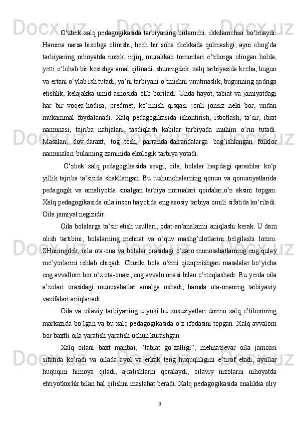 O‘zbek xalq pedagogikasida tarbiyaning birlamchi, ikkilamchisi  bo‘lmaydi.
Hamma   narsa   hisobga   olinishi,   hech   bir   soha   chekkada   qolmasligi,   ayni   chog’da
tarbiyaning   nihoyatda   nozik,   injiq,   murakkab   tomonlari   e’tiborga   olingan   holda,
yetti o‘lchab bir kesishga amal qilinadi, shuningdek, xalq tarbiyasida kecha, bugun
va ertani o‘ylab ish tutadi, ya’ni tarbiyani o‘tmishni unutmaslik, bugunning qadriga
etishlik, kelajakka umid asnosida  olib boriladi. Unda hayot, tabiat  va jamiyatdagi
har   bir   voqea-hodisa,   predmet,   ko‘rinish   qisqasi   jonli   jonsiz   neki   bor,   undan
mukammal   foydalanadi.   Xalq   pedagogikasida   ishontirish,   isbotlash,   ta’sir,   ibrat
namunasi,   tajriba   natijalari,   tasdiqlash   kabilar   tarbiyada   muhim   o‘rin   tutadi.
Masalan,   dov-daraxt,   tog’-tosh,   parranda-darrandalarga   bag’ishlangan   folklor
namunalari bularning zaminida ekologik tarbiya yotadi.
  O‘zbek   xalq   pedagogikasida   sevgi,   oila,   bolalar   haqidagi   qarashlar   ko‘p
yillik tajriba ta’sirida shakllangan. Bu tushunchalarning qonun va qonuniyatlarida
pedagogik   va   amaliyotda   sinalgan   tarbiya   normalari   qoidalar,o‘z   aksini   topgan.
Xalq pedagogikasida oila inson hayotida eng asosiy tarbiya omili sifatida ko‘riladi.
Oila jamiyat negizidir. 
Oila bolalarga ta’sir etish usullari, odat-an’analarini aniqlashi kerak. U dam
olish   tartibini,   bolalarning   mehnat   va   o‘quv   mashg’ulotlarini   belgilashi   lozim.
SHuningdek, oila ota-ona va bolalar orasidagi o‘zaro munosabatlarning eng qulay
me’yorlarini   ishlab   chiqadi.   Chunki   bola   o‘zini   qiziqtirishgan   masalalar   bo‘yicha
eng avvallom bor o‘z ota-onasi, eng avvalo onasi bilan o‘rtoqlashadi. Bu yerda oila
a’zolari   orasidagi   munosabatlar   amalga   oshadi,   hamda   ota-onaning   tarbiyaviy
vazifalari aniqlanadi. 
Oila va oilaviy tarbiyaning u yoki  bu xususiyatlari  doimo xalq e’tiborining
markazida bo‘lgan va bu xalq pedagogikasida o‘z ifodasini topgan. Xalq avvalom
bor baxtli oila yaratish yaratish uchun kurashgan. 
Xalq   oilani   baxt   manbai,   “tabiat   go‘zalligi”,   mehnatsevar   oila   jamoasi
sifatida   ko‘radi   va   oilada   ayol   va   erkak   teng   huquqliligini   e’tirof   etadi,   ayollar
huquqini   himoya   qiladi,   ajralishlarni   qoralaydi,   oilaviy   nizolarni   nihoyatda
ehtiyotkorlik bilan hal qilishni maslahat beradi. Xalq pedagogikasida onalikka oliy
3 