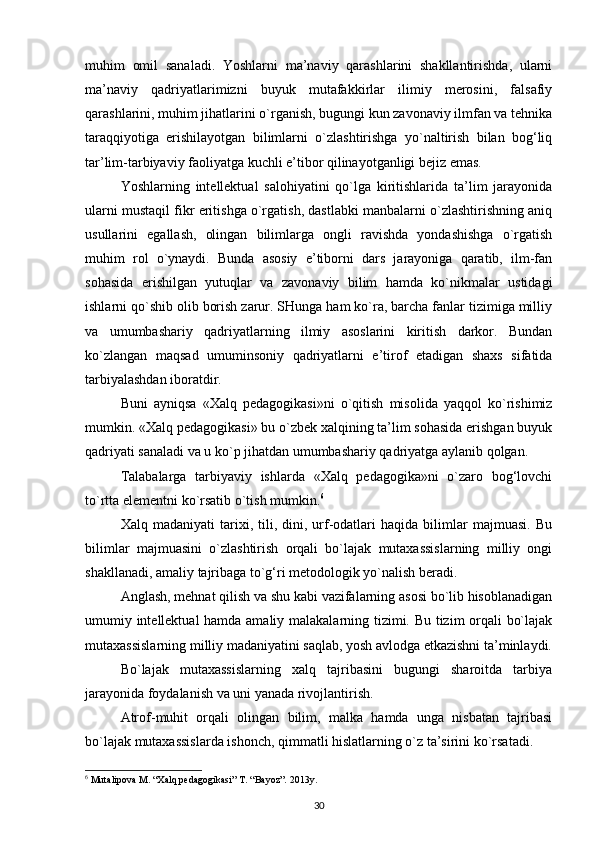 muhim   omil   sanaladi.   Yoshlarni   ma’naviy   qarashlarini   shakllantirishda,   ularni
ma’naviy   qadriyatlarimizni   buyuk   mutafakkirlar   ilimiy   merosini,   falsafiy
qarashlarini, muhim jihatlarini o`rganish, bugungi kun zavonaviy ilmfan va tehnika
taraqqiyotiga   erishilayotgan   bilimlarni   o`zlashtirishga   yo`naltirish   bilan   bog‘liq
tar’lim-tarbiyaviy faoliyatga kuchli e’tibor qilinayotganligi bejiz emas.
Yoshlarning   intellektual   salohiyatini   qo`lga   kiritishlarida   ta’lim   jarayonida
ularni mustaqil fikr eritishga o`rgatish, dastlabki manbalarni o`zlashtirishning aniq
usullarini   egallash,   olingan   bilimlarga   ongli   ravishda   yondashishga   o`rgatish
muhim   rol   o`ynaydi.   Bunda   asosiy   e’tiborni   dars   jarayoniga   qaratib,   ilm-fan
sohasida   erishilgan   yutuqlar   va   zavonaviy   bilim   hamda   ko`nikmalar   ustidagi
ishlarni qo`shib olib borish zarur. SHunga ham ko`ra, barcha fanlar tizimiga milliy
va   umumbashariy   qadriyatlarning   ilmiy   asoslarini   kiritish   darkor.   Bundan
ko`zlangan   maqsad   umuminsoniy   qadriyatlarni   e’tirof   etadigan   shaxs   sifatida
tarbiyalashdan iboratdir.
Buni   ayniqsa   «Xalq   pedagogikasi»ni   o`qitish   misolida   yaqqol   ko`rishimiz
mumkin. «Xalq pedagogikasi» bu o`zbek xalqining ta’lim sohasida erishgan buyuk
qadriyati sanaladi va u ko`p jihatdan umumbashariy qadriyatga aylanib qolgan.
Talabalarga   tarbiyaviy   ishlarda   «Xalq   pedagogika»ni   o`zaro   bog‘lovchi
to`rtta elementni ko`rsatib o`tish mumkin. 6
Xalq  madaniyati   tarixi,  tili,  dini,   urf-odatlari   haqida  bilimlar   majmuasi.   Bu
bilimlar   majmuasini   o`zlashtirish   orqali   bo`lajak   mutaxassislarning   milliy   ongi
shakllanadi, amaliy tajribaga to`g‘ri metodologik yo`nalish beradi.
Anglash, mehnat qilish va shu kabi vazifalarning asosi bo`lib hisoblanadigan
umumiy intellektual hamda amaliy malakalarning tizimi. Bu tizim orqali bo`lajak
mutaxassislarning milliy madaniyatini saqlab, yosh avlodga etkazishni ta’minlaydi.
Bo`lajak   mutaxassislarning   xalq   tajribasini   bugungi   sharoitda   tarbiya
jarayonida foydalanish va uni yanada rivojlantirish.
Atrof-muhit   orqali   olingan   bilim,   malka   hamda   unga   nisbatan   tajribasi
bo`lajak mutaxassislarda ishonch, qimmatli hislatlarning o`z ta’sirini ko`rsatadi.
6
 Mutalipova M. “Xalq pedagogikasi” T. “Bayoz”. 2013y.
30 