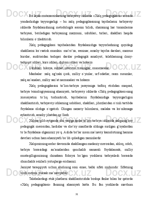 Bo`lajak mutaxassislarning tarbiyaviy ishlarda «Xalq pedagogikasi» asosida
yondashishga   tayyorgarligi   –   bu   xalq   pedagogikasining   tajribalarini   tarbiyaviy
ishlarda   foydalanishning   metodologik   asosini   bilish,   shaxsning   har   tomonlarma
tarbiyasi,   beriladigan   tarbiyaning   mazmuni,   uslublari,   turlari,   shakllari   haqida
bilimlarni o`zlashtirish.
Xalq   pedagogikasi   tajribalaridan   foydalanishga   tayyorlashning   quyidagi
shakllarini  ko`rsatish  mumkin:  ma’ro‘za,  seminar,  amaliy tajriba darslari,  maxsus
kurslar,   auditoridan   tashqari   darslar   pedagogik   amaliyot,   talablarining   ilmiy-
tadqiqot ishlari, kurs ishlari, diplom ishlari va hokazo.
Uslublari: hikoya, suhbat, intervyu, treninglar, munozaralar.
Manbalar:   xalq   og‘zaki   ijodi,   milliy   o`yinlar,   urf-odatlar,   rasm   rusumlar,
xalq an’analari, milliy san’at namunalari va hokazo.
Xalq   pedagogikasini   ta’lim-tarbiya   jarayoniga   tadbiq   etishdan   maqsad,
tarbiya texnologiyasining ahamiyati, tarbiyaviy ishlarda «Xalq pedagogikasi»ning
xususiyatini   to`liq   tushuntirish,   tajribalarini   foydalanishga   tayyorgarligini
shakllantirish, tarbiyaviy ishlarning uslublari, shakllari, jihozlaridan o`rinli tartibda
foydalana   olishga   o`rgatish.   Olingan   nazariy   bilimlarni,   malaka   va   ko`nikmaga
aylantirish, amaliy jihatdan qo`llash.
Xulosa qilib aytganda shu vaqtga qadar ta’lim-tarbiya ishlarida xalqning boy
pedagogik   merosidan,   hadislar   va   she’riy   mantlarda   oldinga   surilgan   g‘oyalardan
to`la foydalana olganimiz yo`q. Aslida bo‘lar inson ma’naviy kamolotining hamma
davrlari uchun ham ahamiyatli bo`lib qoladigan zaminlardir.
Xalqimizning asrlar davomida shakllangan madaniy merosidan, ahloq, odob,
tarbiya   borasidagi   an’analaridan   qanchalik   samarali   foydalansak,   milliy
mustaqilligimizning   chinakam   fidoiysi   bo`lgan   yoshlarni   tarbiyalash   borasida
shunchalik sezilarli yutuqlarga erishamiz.
Jamiyat   taraqqiyoti   uchun   aholining   soni   emas,   balki   sifati   muhimdir.   Sifatning
bosh mezoni yuksak ma’naviyatdir.
Talabalardagi etuk jihatlarni shakllantirishda boshqa fanlar bilan bir qatorda
«Xalq   pedagogikasi»   fanining   ahamiyati   katta.   Bu   fan   yoshlarda   mavhum
31
