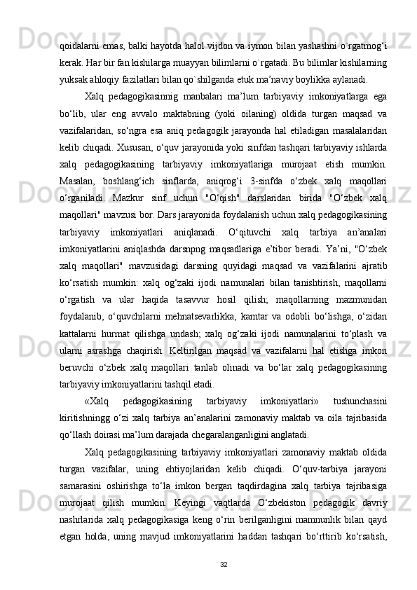 qoidalarni emas, balki hayotda halol vijdon va iymon bilan yashashni o`rgatmog‘i
kerak. Har bir fan kishilarga muayyan bilimlarni o`rgatadi. Bu bilimlar kishilarning
yuksak ahloqiy fazilatlari bilan qo`shilganda etuk ma’naviy boylikka aylanadi.
Xalq   pedagogikasinnig   manbalari   ma’lum   tarbiyaviy   imkoniyatlarga   ega
bo‘lib,   ular   eng   avvalo   maktabning   (yoki   oilaning)   oldida   turgan   maqsad   va
vazifalaridan,   so‘ngra   esa   aniq   pedagogik   jarayonda   hal   etiladigan   masalalaridan
kelib chiqadi. Xususan, o‘quv jarayonida yoki sinfdan tashqari tarbiyaviy ishlarda
xalq   pedagogikasining   tarbiyaviy   imkoniyatlariga   murojaat   etish   mumkin.
Masalan,   boshlang‘ich   sinflarda,   aniqrog‘i   3-sinfda   o‘zbek   xalq   maqollari
o‘rganiladi.   Mazkur   sinf   uchun   "O‘qish"   darslaridan   birida   "O‘zbek   xalq
maqollari" mavzusi bor. Dars jarayonida foydalanish uchun xalq pedagogikasining
tarbiyaviy   imkoniyatlari   aniqlanadi.   O‘qituvchi   xalq   tarbiya   an’analari
imkoniyatlarini   aniqlashda   darsnpng   maqsadlariga   e’tibor   beradi.   Ya’ni,   "O‘zbek
xalq   maqollari"   mavzusidagi   darsning   quyidagi   maqsad   va   vazifalarini   ajratib
ko‘rsatish   mumkin:   xalq   og‘zaki   ijodi   namunalari   bilan   tanishtirish,   maqollarni
o‘rgatish   va   ular   haqida   tasavvur   hosil   qilish;   maqollarning   mazmunidan
foydalanib,   o‘quvchilarni   mehnatsevarlikka,   kamtar   va   odobli   bo‘lishga,   o‘zidan
kattalarni   hurmat   qilishga   undash;   xalq   og‘zaki   ijodi   namunalarini   to‘plash   va
ularni   asrashga   chaqirish.   Keltirilgan   maqsad   va   vazifalarni   hal   etishga   imkon
beruvchi   o‘zbek   xalq   maqollari   tanlab   olinadi   va   bo‘lar   xalq   pedagogikasining
tarbiyaviy imkoniyatlarini tashqil etadi.
«Xalq   pedagogikasining   tarbiyaviy   imkoniyatlari»   tushunchasini
kiritishningg   o‘zi   xalq   tarbiya   an’analarini   zamonaviy   maktab   va   oila   tajribasida
qo‘llash doirasi ma’lum darajada chegaralanganligini anglatadi.
Xalq   pedagogikasining   tarbiyaviy   imkoniyatlari   zamonaviy   maktab   oldida
turgan   vazifalar,   uning   ehtiyojlaridan   kelib   chiqadi.   O‘quv-tarbiya   jarayoni
samarasini   oshirishga   to‘la   imkon   bergan   taqdirdagina   xalq   tarbiya   tajribasiga
murojaat   qilish   mumkin.   Keyingi   vaqtlarda   O‘zbekiston   pedagogik   davriy
nashrlarida   xalq   pedagogikasiga   keng   o‘rin   berilganligini   mamnunlik   bilan   qayd
etgan   holda,   uning   mavjud   imkoniyatlarini   haddan   tashqari   bo‘rttirib   ko‘rsatish,
32