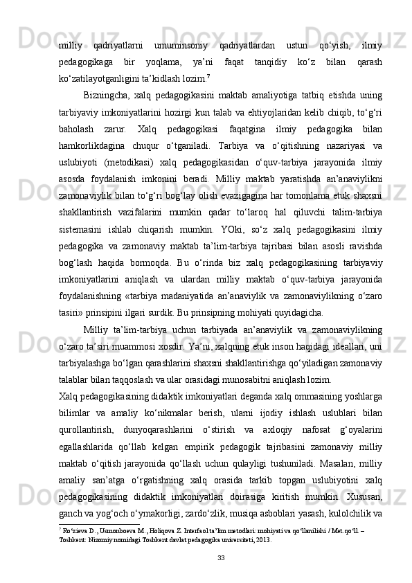 milliy   qadriyatlarni   umuminsoniy   qadriyatlardan   ustun   qo‘yish,   ilmiy
pedagogikaga   bir   yoqlama,   ya’ni   faqat   tanqidiy   ko‘z   bilan   qarash
ko‘zatilayotganligini ta’kidlash lozim. 7
Bizningcha,   xalq   pedagogikasini   maktab   amaliyotiga   tatbiq   etishda   uning
tarbiyaviy imkoniyatlarini hozirgi  kun talab va ehtiyojlaridan kelib chiqib, to‘g‘ri
baholash   zarur.   Xalq   pedagogikasi   faqatgina   ilmiy   pedagogika   bilan
hamkorlikdagina   chuqur   o‘tganiladi.   Tarbiya   va   o‘qitishning   nazariyasi   va
uslubiyoti   (metodikasi)   xalq   pedagogikasidan   o‘quv-tarbiya   jarayonida   ilmiy
asosda   foydalanish   imkonini   beradi.   Milliy   maktab   yaratishda   an’anaviylikni
zamonaviylik bilan to‘g‘ri bog‘lay olish evazigagina har tomonlama etuk shaxsni
shakllantirish   vazifalarini   mumkin   qadar   to‘laroq   hal   qiluvchi   talim-tarbiya
sistemasini   ishlab   chiqarish   mumkin.   YOki,   so‘z   xalq   pedagogikasini   ilmiy
pedagogika   va   zamonaviy   maktab   ta’lim-tarbiya   tajribasi   bilan   asosli   ravishda
bog‘lash   haqida   bormoqda.   Bu   o‘rinda   biz   xalq   pedagogikasining   tarbiyaviy
imkoniyatlarini   aniqlash   va   ulardan   milliy   maktab   o‘quv-tarbiya   jarayonida
foydalanishning   «tarbiya   madaniyatida   an’anaviylik   va   zamonaviylikning   o‘zaro
tasiri» prinsipini ilgari surdik. Bu prinsipning mohiyati quyidagicha.
Milliy   ta’lim-tarbiya   uchun   tarbiyada   an’anaviylik   va   zamonaviylikning
o‘zaro ta’siri muammosi xosdir. Ya’ni, xalqning etuk inson haqidagi ideallari, uni
tarbiyalashga bo‘lgan qarashlarini shaxsni shakllantirishga qo‘yiladigan zamonaviy
talablar bilan taqqoslash va ular orasidagi munosabitni aniqlash lozim.
Xalq pedagogikasining didaktik imkoniyatlari deganda xalq ommasining yoshlarga
bilimlar   va   amaliy   ko‘nikmalar   berish,   ularni   ijodiy   ishlash   uslublari   bilan
qurollantirish,   dunyoqarashlarini   o‘stirish   va   axloqiy   nafosat   g‘oyalarini
egallashlarida   qo‘llab   kelgan   empirik   pedagogik   tajribasini   zamonaviy   milliy
maktab   o‘qitish   jarayonida   qo‘llash   uchun   qulayligi   tushuniladi.   Masalan,   milliy
amaliy   san’atga   o‘rgatishning   xalq   orasida   tarkib   topgan   uslubiyotini   xalq
pedagogikasining   didaktik   imkoniyatlari   doirasiga   kiritish   mumkin.   Xususan,
ganch va yog‘och o‘ymakorligi, zardo‘zlik, musiqa asboblari yasash, kulolchilik va
7
 Ro‘zieva D., Usmonboeva M., Holiqova Z. Interfaol ta’lim metodlari: mohiyati va qo‘llanilishi / Met.qo‘ll. – 
Toshkent: Nizomiy nomidagi Toshkent davlat pedagogika universiteti, 2013.
33 