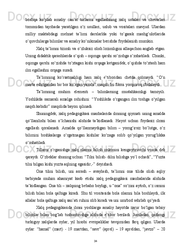 boshqa   ko‘plab   amaliy   can’at   turlarini   egallashning   xalq   ustalari   va   chevarlari
tomonidan   tajribada   yaratilgan   o‘z   usullari,   uslub   va   vositalari   mavjud.   Ulardan
milliy   maktabdagi   mehnat   ta’limi   darslarlda   yoki   to‘garak   mashg‘ulotlarida
o‘quvchilarga bilimlar va amaliy ko‘nikmalar berishda foydalanish mumkin.
Xalq ta’limni tizimli va o‘zluksiz olish lozimligini allaqachon anglab etgan.
Uning didaktik qarashlarida o‘qish – oqimga qarshi so‘zishga o‘xshatiladi. Chunki,
oqimga qarshi so‘zishda to‘xtagan kishi orqaga ketganidek, o‘qishda to‘xtash ham
ilm egallashni orqaga suradi.
Ta’limning   ko‘rsatmaliligi   ham   xalq   e’tiboridan   chetda   qolmaydi.   “O‘n
marta eshitgandan bir bor ko‘rgan yaxshi” maqoli bu fikrni yorqinroq ifodalaydi.
Ta’limning   muhim   elementi   –   bilimlarning   mustahkamligi   tamoyili.
Yoshlikda   samarali   amalga   oshishini:   “Yoshlikda   o‘rgangan   ilm   toshga   o‘yilgan
naqsh kabidir” maqolida bayon qilinadi.
Shuningdek,   xalq   pedagogikasi   manbalarida   ilmning   qiymati   uning   amalda
qo‘llanilishi   bilan   o‘lchanishi   alohida   ta’kidlanadi.   Hayot   uchun   foydasiz   ilmni
egallash   qoralanadi.   Amalda   qo‘llanmaydigan   bilim   –   yomg‘irsiz   bo‘lutga,   o‘z
bilimini   boshkalarga   o‘rgatmagan   kishilar   ko‘zaga   solib   qo‘yilgan   yorug‘likka
o‘xshatiladi.
Tillarni   o‘rganishga   xalq   olamni   bilish   imkonini   kengaytiruvchi   vosita   deb
qaraydi. O‘zbeklar shuning uchun: “Tilni bilish- dilni bilishga yo‘l ochadi”, “Yuzta
tilni bilgan kishi yuzta aqlning egasidir,-” deyishadi.
Ona   tilini   bilish,   uni   asrash   –   avaylash,   ta’limni   ona   tilida   olish   aqliy
tarbiyada   muhim   ahamiyat   kasb   etishi   xalq   pedagogikasi   manbalarida   alohida
ta’kidlangan. Ona tili – xalqning bebaho boyligi, u “ona” so‘zini aytish, o‘z ismini
bilish   bilan   bola   qalbiga  kiradi.  Shu   til   vositasida   bola   olamni   bila   boshlaydi,   ilk
allalar bola qalbiga xalq san’ati ruhini olib kiradi va uni umrbod sehrlab qo‘yadi.
Xalq   pedagogikasida   ilmni   yoshlarga   amaliy   hayotda   zarur   bo‘lgan   tabiiy
bilimlar   bilan   bog‘lab   tushuntirishga   alohida   e’tibor   beriladi.   Jumladan,   qadimgi
turkiguy   xalqlarda   oylar,   yil   hisobi   evropaliklar   tavqimidan   farq   qilgan.   Ularda
oylar:   “hamal”   (mart)   -   19   martdan,   “savr”   (aprel)   –   19   apreldan,   “javzo”   –   20
34