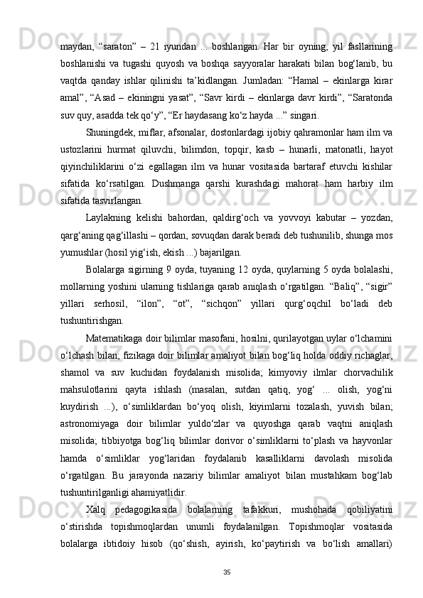 maydan,   “saraton”   –   21   iyundan   ...   boshlangan.   Har   bir   oyning,   yil   fasllarining
boshlanishi   va   tugashi   quyosh   va   boshqa   sayyoralar   harakati   bilan   bog‘lanib,   bu
vaqtda   qanday   ishlar   qilinishi   ta’kidlangan.   Jumladan:   “Hamal   –   ekinlarga   kirar
amal”,   “Asad   –   ekiningni   yasat”,   “Savr   kirdi   –   ekinlarga   davr   kirdi”,   “Saratonda
suv quy, asadda tek qo‘y”, “Er haydasang ko‘z hayda ...” singari.
Shuningdek, miflar, afsonalar, dostonlardagi ijobiy qahramonlar ham ilm va
ustozlarini   hurmat   qiluvchi,   bilimdon,   topqir,   kasb   –   hunarli,   matonatli,   hayot
qiyinchiliklarini   o‘zi   egallagan   ilm   va   hunar   vositasida   bartaraf   etuvchi   kishilar
sifatida   ko‘rsatilgan.   Dushmanga   qarshi   kurashdagi   mahorat   ham   harbiy   ilm
sifatida tasvirlangan.
Laylakning   kelishi   bahordan,   qaldirg‘och   va   yovvoyi   kabutar   –   yozdan,
qarg‘aning qag‘illashi – qordan, sovuqdan darak beradi deb tushunilib, shunga mos
yumushlar (hosil yig‘ish, ekish ...) bajarilgan.
Bolalarga sigirning 9 oyda, tuyaning 12 oyda, quylarning 5 oyda bolalashi,
mollarning  yoshini   ularning  tishlariga  qarab  aniqlash   o‘rgatilgan.  “Baliq”,   “sigir”
yillari   serhosil,   “ilon”,   “ot”,   “sichqon”   yillari   qurg‘oqchil   bo‘ladi   deb
tushuntirishgan.
Matematikaga doir bilimlar masofani, hosilni, qurilayotgan uylar o‘lchamini
o‘lchash bilan; fizikaga doir bilimlar amaliyot bilan bog‘liq holda oddiy richaglar,
shamol   va   suv   kuchidan   foydalanish   misolida;   kimyoviy   ilmlar   chorvachilik
mahsulotlarini   qayta   ishlash   (masalan,   sutdan   qatiq,   yog‘   ...   olish,   yog‘ni
kuydirish   ...),   o‘simliklardan   bo‘yoq   olish,   kiyimlarni   tozalash,   yuvish   bilan;
astronomiyaga   doir   bilimlar   yuldo‘zlar   va   quyoshga   qarab   vaqtni   aniqlash
misolida;   tibbiyotga   bog‘liq   bilimlar   dorivor   o‘simliklarni   to‘plash   va   hayvonlar
hamda   o‘simliklar   yog‘laridan   foydalanib   kasalliklarni   davolash   misolida
o‘rgatilgan.   Bu   jarayonda   nazariy   bilimlar   amaliyot   bilan   mustahkam   bog‘lab
tushuntirilganligi ahamiyatlidir.
Xalq   pedagogikasida   bolalarning   tafakkuri,   mushohada   qobiliyatini
o‘stirishda   topishmoqlardan   unumli   foydalanilgan.   Topishmoqlar   vositasida
bolalarga   ibtidoiy   hisob   (qo‘shish,   ayirish,   ko‘paytirish   va   bo‘lish   amallari)
35 