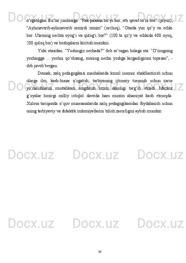 o‘rgatilgan. Bo‘lar jumlasiga: “Pak-pakana bo‘yi bor, etti qavat to‘ni bor” (piyoz),
“Aylanaverib-aylanaverib   semirdi   xonim”   (urchuq),   “Otarda   yuz   qo‘y   va   echki
bor.   Ularning   nechta   oyog‘i   va   qulog‘i   bor?”   (100   ta   qo‘y   va   echkida   400   oyoq,
200 quloq bor) va boshqalarni kiritish mumkin.
Yoki otasidan: “Yoshingiz nechada?” deb so‘ragan bolaga ota: “O‘zingning
yoshingga   ...   yoshni   qo‘shsang,   mening   necha   yoshga   kirganligimni   topasan”,   -
deb javob bergan.
Demak,   xalq   pedagogikasi   manbalarida   komil   insonni   shakllantirish   uchun
ularga   ilm,   kasb-hunar   o‘rgatish;   tarbiyaning   ijtimoiy   turmush   uchun   zarur
yo‘nalishlarini   mustahkam   singdirish   lozim   ekanligi   targ‘ib   etiladi.   Mazkur
g‘oyalar   hozirgi   milliy   istiqlol   davrida   ham   muxim   ahamiyat   kasb   etmoqda.
Xulosa   tariqasida   o‘quv   muassasalarida   xalq   pedagogikasidan   foydalanish   uchun
uning tarbiyaviy va didaktik imkoniyatlarini bilish zarurligini aytish mumkin
36 