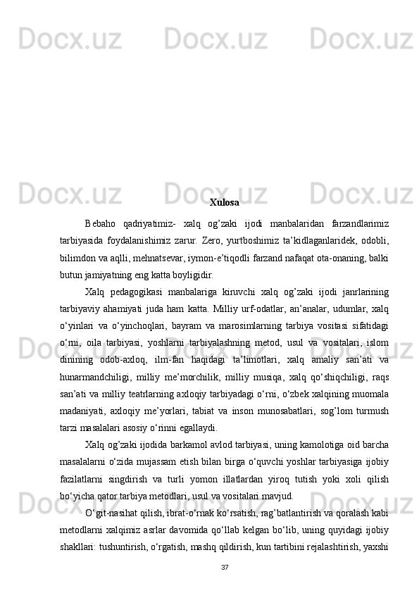 Xulosa
Bebaho   qadriyatimiz-   xalq   og’zaki   ijodi   manbalaridan   farzandlarimiz
tarbiyasida   foydalanishimiz   zarur.   Zero,   yurtboshimiz   ta’kidlaganlaridek,   odobli,
bilimdon va aqlli, mehnatsevar, iymon-e’tiqodli farzand nafaqat ota-onaning, balki
butun jamiyatning eng katta boyligidir.  
Xalq   pedagogikasi   manbalariga   kiruvchi   xalq   og’zaki   ijodi   janrlarining
tarbiyaviy   ahamiyati   juda   ham   katta.   Milliy   urf-odatlar,   an’analar,   udumlar,   xalq
o‘yinlari   va   o‘yinchoqlari,   bayram   va   marosimlarning   tarbiya   vositasi   sifatidagi
o‘rni,   oila   tarbiyasi,   yoshlarni   tarbiyalashning   metod,   usul   va   vositalari,   islom
dinining   odob-axloq,   ilm-fan   haqidagi   ta’limotlari,   xalq   amaliy   san’ati   va
hunarmandchiligi,   milliy   me’morchilik,   milliy   musiqa,   xalq   qo‘shiqchiligi,   raqs
san’ati va milliy teatrlarning axloqiy tarbiyadagi o‘rni, o‘zbek xalqining muomala
madaniyati,   axloqiy   me’yorlari,   tabiat   va   inson   munosabatlari,   sog’lom   turmush
tarzi masalalari asosiy o‘rinni egallaydi.  
Xalq og’zaki ijodida barkamol avlod tarbiyasi, uning kamolotiga oid barcha
masalalarni  o‘zida mujassam  etish bilan birga o‘quvchi yoshlar  tarbiyasiga ijobiy
fazilatlarni   singdirish   va   turli   yomon   illatlardan   yiroq   tutish   yoki   xoli   qilish
bo‘yicha qator tarbiya metodlari, usul va vositalari mavjud.  
O‘git-nasihat qilish, ibrat-o‘rnak ko‘rsatish, rag’batlantirish va qoralash kabi
metodlarni  xalqimiz asrlar  davomida qo‘llab kelgan bo‘lib, uning quyidagi  ijobiy
shakllari: tushuntirish, o‘rgatish, mashq qildirish, kun tartibini rejalashtirish, yaxshi
37