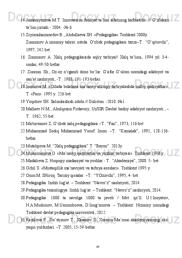 14. Jumaniyozova  M.T.  Innovatsion  faoliyat  ta’lim  sifatining  kafolatidir. //   O‘zluksiz
ta’lim jurnali.- 2004. -№ 6.
15. Ziyomuhammedov B., Abdullaeva SH. «Pedagogika» Toshkent 2000y.
Zunnunov  A.umumiy tahriri   ostida.  O‘zbek  pedagogikasi   tarixi–T.:   “O‘qituvchi”,
1997, 242-bet.
16.   Zunnunov   A.   Xalq   pedagogikasida   aqliy   tarbiya//   Xalq   ta’limi,   1994   yil   3-4-
sonlar, 49-50-betlar.
17.   Zunnun.   Sh.,   Oz-oz   o‘rganib   dono   bo‘lur.   G‘afur   G‘ulom   nomidagi   adabiyot   va
san’at nashriyoti, -T.: 1988, 191-193-betlar.
18. Inomova M. «Oilada bolalarni ma’naviy-ahloqiy tarbiyalashda milliy qadriyatlar».
T. «Fan». 1995 y. 226-bet.
19. Yoqubov SH. Salomlashish odobi // Guliston .-2010.-№1.
20. Mallaev N.M., Abulqosim Firdavsiy, UzSSR Davlat badiiy adabiyot nashriyoti., –
T.: 1962, 55-bet.
21. Mirtursunov Z. O‘zbek xalq pedagogikasi –T.: “Fan”, 1973, 116-bet
22. Muhammad   Sodiq   Muhammad   Yusuf.   Imon.   –T.:   “Kamalak”,   1991,   128-136-
betlar.
23. Mutalipova M. “Xalq pedagogikasi” T. “Bayoz”. 2013y.
24. Musurmonova O. «Ma’naviy qadriyatlar va yoshlar tarbiyasi». Toshkent 1996 y.
25. Madalieva Z. Huquqiy madaniyat va yoshlar.- T.: “Akademiya”, 2008. 5- bet.
26. Ochil S. «Mustaqillik ma’naviyati va tarbiya asoslari». Toshkent 1995 y.
27. Osim M. SHiroq. Tarixiy qissalar. –T.: “YOzuvchi”, 1995, 4- bet.
28. Pedagogika. Izohli lug‘at. – Toshkent: “Navro‘z” nashriyoti, 2014.
29. Pedagogika texnologiya. Izohli lug‘at. – Toshkent: “Navro‘z” nashriyoti, 2014.
30. Pedagogika:   1000   ta   savolga   1000   ta   javob   /   Met.   qo‘ll.   U.I.Inoyatov,
N.A.Muslimov,   M.Usmonboeva,   D.Inog‘omova.   –   Toshkent:   Nizomiy   nomidagi
Toshkent davlat pedagogika universiteti, 2012.
31. Rasulova   F.,   Do‘stjonov   T.,  Xasanov   S.,  Xorazm   Ma’mun   akademiyasining   olis-
yaqin yulduzlari. –T.:2005, 15-59-betlar.
39 