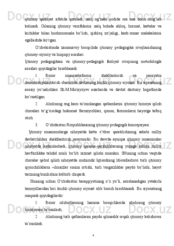 ijtimoiy   qadriyat   sifatida   qoraladi,   xalq   og’zaki   ijodida   esa   ona   doim   ulug’lab
kelinadi.   Oilaning   ijtimoiy   vazifalarini   xalq   bolada   ahloq,   hurmat,   kattalar   va
kichiklar   bilan   hushmuomala   bo‘lish,   qishloq   xo‘jaligi,   kasb-xunar   malakalarini
egallashda ko‘rgan. 
O‘zbekistonda   zamonaviy   bosqichda   ijtimoiy   pedagogika   rivojlanishining
ijtimoiy-siyosiy va huquqiy asoslari. 
Ijtimoiy   pedagogikani   va   ijtimoiy-pedagogik   faoliyat   rivojining   metodologik
asoslari quyidagilar hisoblanadi: 
1. Bozor   munosabatlarini   shakllantirish   va   jamiyatni
demokratiyalashtirish sharoitida davlatning kuchli ijtimoiy siyosati. Bu siyosatning
asosiy   yo‘nalishlari   Sh.M.Mirziyoyev   asarlarida   va   davlat   dasturiy   hujjatlarida
ko‘rsatilgan. 
2. Aholining   eng   kam   ta’minlangan   qatlamlarini   ijtimoiy   himoya   qilish
choralari   to‘g’risidagi   hukumat   farmoyishlari,   qonun,   farmonlarni   hayotga   tatbiq
etish. 
3. O‘zbekiston Respublikasining ijtimoiy pedagogik konsepsiyasi. 
Ijtimoiy   muammolarga   nihoyatda   katta   e’tibor   qaratilishining   sababi   milliy
davlatchilikni   shakllantirish   jarayonidir.   Bu   davrda   ayniqsa   ijtimoiy   muammolar
nihoyatda   keskinlashadi,   ijtimoiy   qarama-qarshiliklarning   yuzaga   kelishi   milliy
havfsizlikka   tahdid   omili   bo‘lib   xizmat   qilishi   mumkin.   SHuning   uchun   vaqtida
choralar   qabul   qilish   nihoyatda   muhimdir.Iqtisodning   liberallashuvi   turli   ijtimoiy
qiyinchiliklarni   –ilmsizlar   sonini   ortishi,   turli   tengsizliklar   paydo   bo‘lishi,   hayot
tarzining buzilishini keltirib chiqardi. 
Shuning   uchun   O‘zbekiston   taraqqiyotining   o‘z   yo‘li,   asoslanadigan   yetakchi
tamoyillaridan biri kuchli ijtimoiy siyosat  olib borish hisoblanadi.   Bu siyosatning
maqsadi quyidagilardir: 
1. Bozor   islohotlarining   hamma   bosqichlarida   aholining   ijtimoiy
himoyasini ta’minlash; 
2. Aholining turli qatlamlarini paydo qilmaslik orqali ijtimoiy kelishuvni
ta’minlash. 
4 