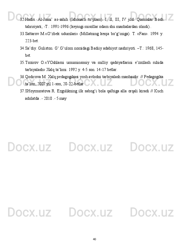 32. Hadis.   Al-Jomi’   as-sahih   (Ishonarli   to‘plam).   I,   II,   III,   IV   jild.   Qomuslar   Bosh
tahririyati; -T.: 1991-1996 (keyingi misollar odam shu manbalardan olindi)..
33. Sattarov   M.«O‘zbek   udumlari»   (Millatning   kenja   bo‘g‘iniga).   T.   «Fan».   1994   y.
223-bet.
34. Sa’diy. Guliston. G‘.G‘ulom nomidagi Badiiy adabiyot nashriyoti. –T.: 1968, 145-
bet.
35. Toxirov   O.«YOshlarni   umuminsoniy   va   milliy   qadriyatlarini   e’zozlash   ruhida
tarbiyalash» Xalq ta’limi. 1992 y. 4-5 son. 14-17 betlar.
36. Qodirova M. Xalq pedagogikasi yosh avlodni tarbiyalash manbaidir. // Pedagogika
ta’lim, 2007 yil 1-son, 20-22-betlar
37. SHoymuratova   R.   Ezgulikning   ilk   sabog‘i   bola   qalbiga   alla   orqali   kiradi   //   Kuch
adolatda .- 2010 .- 5 may
40 