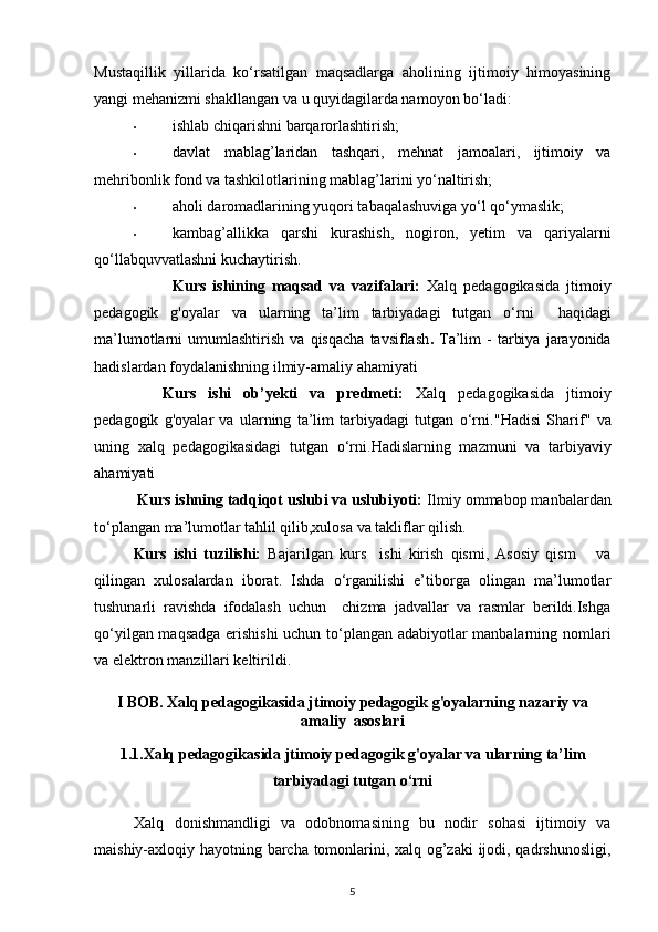 Mustaqillik   yillarida   ko‘rsatilgan   maqsadlarga   aholining   ijtimoiy   himoyasining
yangi mehanizmi shakllangan va u quyidagilarda namoyon bo‘ladi: 
• ishlab chiqarishni barqarorlashtirish; 
• davlat   mablag’laridan   tashqari,   mehnat   jamoalari,   ijtimoiy   va
mehribonlik fond va tashkilotlarining mablag’larini yo‘naltirish; 
• aholi daromadlarining yuqori tabaqalashuviga yo‘l qo‘ymaslik; 
• kambag’allikka   qarshi   kurashish,   nogiron,   yetim   va   qariyalarni
qo‘llabquvvatlashni kuchaytirish. 
Kurs   ishining   maqsad   va   vazifalari :   Xalq   pedagogikasida   jtimoiy
pedagogik   g'oyalar   va   ularning   ta’lim   tarbiyadagi   tutgan   o‘rni     haqidagi
ma’lumotlarni   umumlashtirish   va   qisqacha   tavsiflash .   Ta’lim   -   tarbiya   jarayonida
hadislardan foydalanishning   ilmiy-amaliy ahamiyati
Kurs   ishi   ob’yekti   va   predmeti:   Xalq   pedagogikasida   jtimoiy
pedagogik   g'oyalar   va   ularning   ta’lim   tarbiyadagi   tutgan   o‘rni. "Hadisi   Sharif"   va
uning   xalq   pedagogikasidagi   tutgan   o‘rni. Hadislarning   mazmuni   va   tarbiyaviy
ahamiyati
          Kurs ishning tadqiqot uslubi va uslubiyoti:  Ilmiy ommabop manbalardan
to‘plangan ma’lumotlar tahlil qilib,xulosa va takliflar qilish.
Kurs   ishi   tuzilishi:   Bajarilgan   kurs     ishi   kirish   qismi,   Asosiy   qism       va
qilingan   xulosalardan   iborat.   Ishda   o‘rganilishi   e’tiborga   olingan   ma’lumotlar
tushunarli   ravishda   ifodalash   uchun     chizma   jadvallar   va   rasmlar   berildi.Ishga
qo‘yilgan maqsadga erishishi  uchun to‘plangan adabiyotlar manbalarning nomlari
va elektron manzillari keltirildi.
I BOB. Xalq pedagogikasida jtimoiy pedagogik g'oyalarning nazariy va
amaliy  asoslari
1.1.Xalq pedagogikasida jtimoiy pedagogik g'oyalar va ularning ta’lim
tarbiyadagi tutgan o‘rni
Xalq   donishmandligi   va   odobnomasining   bu   nodir   sohasi   ijtimoiy   va
maishiy-axloqiy hayotning barcha tomonlarini, xalq og’zaki  ijodi, qadrshunosligi,
5 