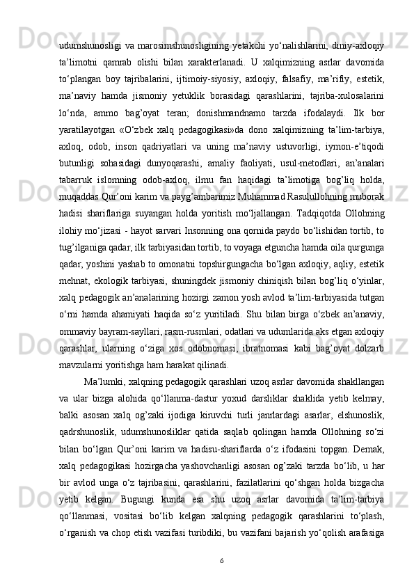 udumshunosligi   va   marosimshunosligining   yetakchi   yo‘nalishlarini,   diniy-axloqiy
ta’limotni   qamrab   olishi   bilan   xarakterlanadi.   U   xalqimizning   asrlar   davomida
to‘plangan   boy   tajribalarini,   ijtimoiy-siyosiy,   axloqiy,   falsafiy,   ma’rifiy,   estetik,
ma’naviy   hamda   jismoniy   yetuklik   borasidagi   qarashlarini,   tajriba-xulosalarini
lo‘nda,   ammo   bag’oyat   teran;   donishmandnamo   tarzda   ifodalaydi.   Ilk   bor
yaratilayotgan   «O‘zbek   xalq   pedagogikasi»da   dono   xalqimizning   ta’lim-tarbiya,
axloq,   odob,   inson   qadriyatlari   va   uning   ma’naviy   ustuvorligi,   iymon-e’tiqodi
butunligi   sohasidagi   dunyoqarashi,   amaliy   faoliyati,   usul-metodlari,   an’analari
tabarruk   islomning   odob-axloq,   ilmu   fan   haqidagi   ta’limotiga   bog’liq   holda,
muqaddas Qur’oni karim va payg’ambarimiz Muhammad Rasulullohning muborak
hadisi   shariflariga   suyangan   holda   yoritish   mo‘ljallangan.   Tadqiqotda   Ollohning
ilohiy mo‘jizasi - hayot sarvari Insonning ona qornida paydo bo‘lishidan tortib, to
tug’ilganiga qadar, ilk tarbiyasidan tortib, to voyaga etguncha hamda oila qurgunga
qadar, yoshini yashab to omonatni topshirgungacha bo‘lgan axloqiy, aqliy, estetik
mehnat,   ekologik   tarbiyasi,   shuningdek   jismoniy   chiniqish   bilan   bog’liq   o‘yinlar,
xalq pedagogik an’analarining hozirgi zamon yosh avlod ta’lim-tarbiyasida tutgan
o‘rni   hamda   ahamiyati   haqida   so‘z   yuritiladi.   Shu   bilan   birga   o‘zbek   an’anaviy,
ommaviy bayram-sayllari, rasm-rusmlari, odatlari va udumlarida aks etgan axloqiy
qarashlar,   ularning   o‘ziga   xos   odobnomasi,   ibratnomasi   kabi   bag’oyat   dolzarb
mavzularni yoritishga ham harakat qilinadi.
Ma’lumki, xalqning pedagogik qarashlari uzoq asrlar davomida shakllangan
va   ular   bizga   alohida   qo‘llanma-dastur   yoxud   darsliklar   shaklida   yetib   kelmay,
balki   asosan   xalq   og’zaki   ijodiga   kiruvchi   turli   janrlardagi   asarlar,   elshunoslik,
qadrshunoslik,   udumshunosliklar   qatida   saqlab   qolingan   hamda   Ollohning   so‘zi
bilan   bo‘lgan   Qur’oni   karim   va   hadisu-shariflarda   o‘z   ifodasini   topgan.   Demak,
xalq   pedagogikasi   hozirgacha   yashovchanligi   asosan   og’zaki   tarzda   bo‘lib,   u   har
bir   avlod   unga   o‘z   tajribasini,   qarashlarini,   fazilatlarini   qo‘shgan   holda   bizgacha
yetib   kelgan.   Bugungi   kunda   esa   shu   uzoq   asrlar   davomida   ta’lim-tarbiya
qo‘llanmasi,   vositasi   bo‘lib   kelgan   xalqning   pedagogik   qarashlarini   to‘plash,
o‘rganish va chop etish vazifasi turibdiki, bu vazifani bajarish yo‘qolish arafasiga
6