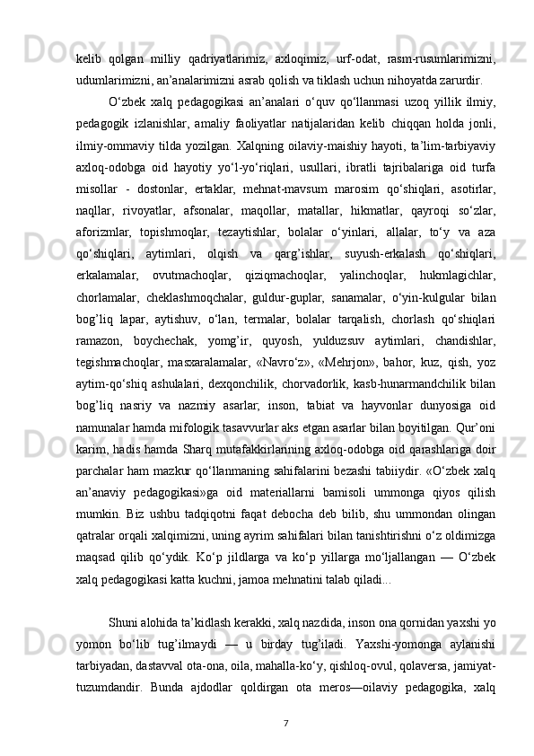 kelib   qolgan   milliy   qadriyatlarimiz,   axloqimiz,   urf-odat,   rasm-rusumlarimizni,
udumlarimizni, an’analarimizni asrab qolish va tiklash uchun nihoyatda zarurdir.
O‘zbek   xalq   pedagogikasi   an’analari   o‘quv   qo‘llanmasi   uzoq   yillik   ilmiy,
pedagogik   izlanishlar,   amaliy   faoliyatlar   natijalaridan   kelib   chiqqan   holda   jonli,
ilmiy-ommaviy   tilda   yozilgan.   Xalqning   oilaviy-maishiy   hayoti,   ta’lim-tarbiyaviy
axloq-odobga   oid   hayotiy   yo‘l-yo‘riqlari,   usullari,   ibratli   tajribalariga   oid   turfa
misollar   -   dostonlar,   ertaklar,   mehnat-mavsum   marosim   qo‘shiqlari,   asotirlar,
naqllar,   rivoyatlar,   afsonalar,   maqollar,   matallar,   hikmatlar,   qayroqi   so‘zlar,
aforizmlar,   topishmoqlar,   tezaytishlar,   bolalar   o‘yinlari,   allalar,   to‘y   va   aza
qo‘shiqlari,   aytimlari,   olqish   va   qarg’ishlar,   suyush-erkalash   qo‘shiqlari,
erkalamalar,   ovutmachoqlar,   qiziqmachoqlar,   yalinchoqlar,   hukmlagichlar,
chorlamalar,   cheklashmoqchalar,   guldur-guplar,   sanamalar,   o‘yin-kulgular   bilan
bog’liq   lapar,   aytishuv,   o‘lan,   termalar,   bolalar   tarqalish,   chorlash   qo‘shiqlari
ramazon,   boychechak,   yomg’ir,   quyosh,   yulduzsuv   aytimlari,   chandishlar,
tegishmachoqlar,   masxaralamalar,   «Navro‘z»,   «Mehrjon»,   bahor,   kuz,   qish,   yoz
aytim-qo‘shiq   ashulalari,   dexqonchilik,   chorvadorlik,   kasb-hunarmandchilik   bilan
bog’liq   nasriy   va   nazmiy   asarlar;   inson,   tabiat   va   hayvonlar   dunyosiga   oid
namunalar hamda mifologik tasavvurlar aks etgan asarlar bilan boyitilgan. Qur’oni
karim,   hadis   hamda   Sharq   mutafakkirlarining   axloq-odobga   oid   qarashlariga   doir
parchalar  ham   mazkur   qo‘llanmaning  sahifalarini  bezashi   tabiiydir.  «O‘zbek  xalq
an’anaviy   pedagogikasi»ga   oid   materiallarni   bamisoli   ummonga   qiyos   qilish
mumkin.   Biz   ushbu   tadqiqotni   faqat   debocha   deb   bilib,   shu   ummondan   olingan
qatralar orqali xalqimizni, uning ayrim sahifalari bilan tanishtirishni o‘z oldimizga
maqsad   qilib   qo‘ydik.   Ko‘p   jildlarga   va   ko‘p   yillarga   mo‘ljallangan   —   O‘zbek
xalq pedagogikasi katta kuchni, jamoa mehnatini talab qiladi...
Shuni alohida ta’kidlash kerakki, xalq nazdida, inson ona qornidan yaxshi yo
yomon   bo‘lib   tug’ilmaydi   —   u   birday   tug’iladi.   Yaxshi-yomonga   aylanishi
tarbiyadan, dastavval ota-ona, oila, mahalla-ko‘y, qishloq-ovul, qolaversa, jamiyat-
tuzumdandir.   Bunda   ajdodlar   qoldirgan   ota   meros—oilaviy   pedagogika,   xalq
7