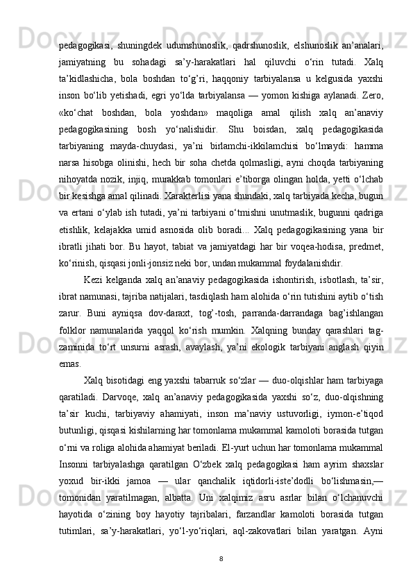 pedagogikasi,   shuningdek   udumshunoslik,   qadrshunoslik,   elshunoslik   an’analari,
jamiyatning   bu   sohadagi   sa’y-harakatlari   hal   qiluvchi   o‘rin   tutadi.   Xalq
ta’kidlashicha,   bola   boshdan   to‘g’ri,   haqqoniy   tarbiyalansa   u   kelgusida   yaxshi
inson   bo‘lib   yetishadi,   egri   yo‘lda   tarbiyalansa   —   yomon   kishiga   aylanadi.   Zero,
«ko‘chat   boshdan,   bola   yoshdan»   maqoliga   amal   qilish   xalq   an’anaviy
pedagogikasining   bosh   yo‘nalishidir.   Shu   boisdan,   xalq   pedagogikasida
tarbiyaning   mayda-chuydasi,   ya’ni   birlamchi-ikkilamchisi   bo‘lmaydi:   hamma
narsa   hisobga   olinishi,   hech   bir   soha   chetda   qolmasligi,   ayni   choqda   tarbiyaning
nihoyatda nozik, injiq, murakkab  tomonlari  e’tiborga olingan holda, yetti  o‘lchab
bir kesishga amal qilinadi. Xarakterlisi yana shundaki, xalq tarbiyada kecha, bugun
va ertani  o‘ylab ish  tutadi, ya’ni  tarbiyani  o‘tmishni  unutmaslik, bugunni  qadriga
etishlik,   kelajakka   umid   asnosida   olib   boradi...   Xalq   pedagogikasining   yana   bir
ibratli   jihati   bor.   Bu   hayot,   tabiat   va   jamiyatdagi   har   bir   voqea-hodisa,   predmet,
ko‘rinish, qisqasi jonli-jonsiz neki bor, undan mukammal foydalanishdir.
Kezi   kelganda   xalq   an’anaviy   pedagogikasida   ishontirish,   isbotlash,   ta’sir,
ibrat namunasi, tajriba natijalari, tasdiqlash ham alohida o‘rin tutishini aytib o‘tish
zarur.   Buni   ayniqsa   dov-daraxt,   tog’-tosh,   parranda-darrandaga   bag’ishlangan
folklor   namunalarida   yaqqol   ko‘rish   mumkin.   Xalqning   bunday   qarashlari   tag-
zaminida   to‘rt   unsurni   asrash,   avaylash,   ya’ni   ekologik   tarbiyani   anglash   qiyin
emas.
Xalq bisotidagi  eng yaxshi  tabarruk so‘zlar  — duo-olqishlar ham  tarbiyaga
qaratiladi.   Darvoqe,   xalq   an’anaviy   pedagogikasida   yaxshi   so‘z,   duo-olqishning
ta’sir   kuchi,   tarbiyaviy   ahamiyati,   inson   ma’naviy   ustuvorligi,   iymon-e’tiqod
butunligi, qisqasi kishilarning har tomonlama mukammal kamoloti borasida tutgan
o‘rni va roliga alohida ahamiyat beriladi. El-yurt uchun har tomonlama mukammal
Insonni   tarbiyalashga   qaratilgan   O‘zbek   xalq   pedagogikasi   ham   ayrim   shaxslar
yoxud   bir-ikki   jamoa   —   ular   qanchalik   iqtidorli-iste’dodli   bo‘lishmasin,—
tomonidan   yaratilmagan,   albatta.   Uni   xalqimiz   asru   asrlar   bilan   o‘lchanuvchi
hayotida   o‘zining   boy   hayotiy   tajribalari,   farzandlar   kamoloti   borasida   tutgan
tutimlari,   sa’y-harakatlari,   yo‘l-yo‘riqlari,   aql-zakovatlari   bilan   yaratgan.   Ayni
8 