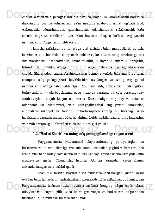 choqda   o‘zbek   xalq   pedagogikasi   o‘z   rivojida,   boyib,   mukammallashib   borishida
ilm-fanning   boshqa   sohalaridan,   ya’ni   mumtoz   adabiyot,   san’at,   og’zaki   ijod,
elshunoslik,   udumshunoslik,   qadrshunoslik,   odatshunoslik,   ruhshunoslik   kabi
sohalar   bag’rida   shakllanib,   ular   bilan   bevosita   aloqada   bo‘ladi,   eng   yaxshi
namunalarini o‘ziga qabul qilib oladi...
Hamisha   safarlarda   bo‘lib,   o‘zga   yurt   kishilari   bilan   muloqotlarda   bo‘lish,
izlanishlar   olib   borishdan   toliqmaslik   kabi   xislatlar   o‘zbek   xalqi   harakteriga   xos
fazilatlardandir.   Insonparvarlik,   baynalmilallik,   hushyorlik,   zukkolik,   topqirlik,
bilimdonlik,   uquvlikni   o‘ziga   e’tiqod   qilib   olgan   o‘zbek   xalq   pedagogikasi   ayni
choqda   Sharq   odobnomasi,   ibratnomasidan   doimiy   ravishda   bahramand   bo‘lgan,
sharqona   xalq   pedagogikasi   boyliklaridan   oziqlangan   va   uning   eng   go‘zal
namunalarini   o‘ziga   qabul   qilib   olgan.   Shunday   qilib,   o‘zbek   xalq   pedagogikasi
turkiy   xalqlar   —   ota-bobolarimiz   uzoq   moziyda   yaratgan   va   ko‘z   qorachig’iday
asrab-avaylab,   saqlab   kelgan   ota   meros,   Sharq   xalqlarining   boy   va   betakror
odobnoma   va   odatnomasi,   xalq   pedagogikasidagi   eng   yaxshi   namunalar,
allomalaru   adabiyot   va   folklor   ijodkorlari-ijrochilarining   bu   boradagi   sa’y-
harakatlari, yaratgan asarlari bilan qo‘shilgan holda shakllanganligi, rivojlanganligi
va boyib borganligini e’tirof etish birdan-bir to‘g’ri yo‘ldir.
1.2. "Hadisi Sharif" va uning xalq pedagogikasidagi tutgan o‘rni
Payg'ambarimiz   Muhammad   alayhissalomning   yo‘l-yo‘riqlari   va
ko‘rsatmalari,   u   zoti   sharifga   mansub   pandu-nasihatlar   yig'indisi   hadislar,   deb
atalib, ular har qanday davr uchun ham, har qanday jamiyat uchun ham juda katta
ahamiyatga   egadir.   Chunonchi,   hadislar   Qur'oni   karimdan   keyin   shariat
axkomlarining asosini tashkil qiladi. 
Ma'lumki, tarixan g'oyatda qisqa muddatda nozil bo‘lgan Qur'oni karim
oyatlari ba'zi hollarda umumlashtirilgan, murakkab holda keltirilgan bo‘lganligidan
Payg'ambarimiz   hadislari   ushbu   oyati   shariflarni   kengroq   talqin   etadi,   ularni
oddiylashtirib   bayon   qilib,   unda   keltirilgan   voqea   va   hodisalarni   ko‘pchilikka
tushunarli qilib mufassal holatda sharhlaydi.
9 