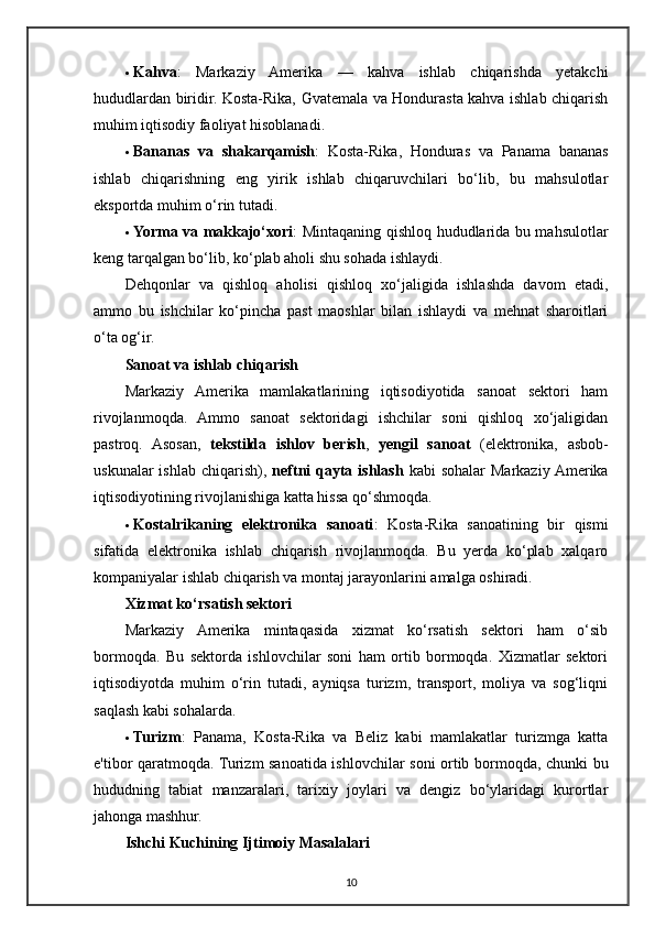  Kahva :   Markaziy   Amerika   —   kahva   ishlab   chiqarishda   yetakchi
hududlardan biridir. Kosta-Rika, Gvatemala va Hondurasta kahva ishlab chiqarish
muhim iqtisodiy faoliyat hisoblanadi.
 Bananas   va   shakarqamish :   Kosta-Rika,   Honduras   va   Panama   bananas
ishlab   chiqarishning   eng   yirik   ishlab   chiqaruvchilari   bo‘lib,   bu   mahsulotlar
eksportda muhim o‘rin tutadi.
 Yorma va makkajo‘xori : Mintaqaning qishloq hududlarida bu mahsulotlar
keng tarqalgan bo‘lib, ko‘plab aholi shu sohada ishlaydi.
Dehqonlar   va   qishloq   aholisi   qishloq   xo‘jaligida   ishlashda   davom   etadi,
ammo   bu   ishchilar   ko‘pincha   past   maoshlar   bilan   ishlaydi   va   mehnat   sharoitlari
o‘ta og‘ir.
Sanoat va ishlab chiqarish
Markaziy   Amerika   mamlakatlarining   iqtisodiyotida   sanoat   sektori   ham
rivojlanmoqda.   Ammo   sanoat   sektoridagi   ishchilar   soni   qishloq   xo‘jaligidan
pastroq.   Asosan,   tekstilda   ishlov   berish ,   yengil   sanoat   (elektronika,   asbob-
uskunalar  ishlab  chiqarish),   neftni  qayta ishlash   kabi  sohalar  Markaziy  Amerika
iqtisodiyotining rivojlanishiga katta hissa qo‘shmoqda.
 Kostalrikaning   elektronika   sanoati :   Kosta-Rika   sanoatining   bir   qismi
sifatida   elektronika   ishlab   chiqarish   rivojlanmoqda.   Bu   yerda   ko‘plab   xalqaro
kompaniyalar ishlab chiqarish va montaj jarayonlarini amalga oshiradi.
Xizmat ko‘rsatish sektori
Markaziy   Amerika   mintaqasida   xizmat   ko‘rsatish   sektori   ham   o‘sib
bormoqda.   Bu   sektorda   ishlovchilar   soni   ham   ortib   bormoqda.   Xizmatlar   sektori
iqtisodiyotda   muhim   o‘rin   tutadi,   ayniqsa   turizm,   transport,   moliya   va   sog‘liqni
saqlash kabi sohalarda.
 Turizm :   Panama,   Kosta-Rika   va   Beliz   kabi   mamlakatlar   turizmga   katta
e'tibor qaratmoqda. Turizm sanoatida ishlovchilar soni ortib bormoqda, chunki bu
hududning   tabiat   manzaralari,   tarixiy   joylari   va   dengiz   bo‘ylaridagi   kurortlar
jahonga mashhur.
Ishchi Kuchining Ijtimoiy Masalalari
10 