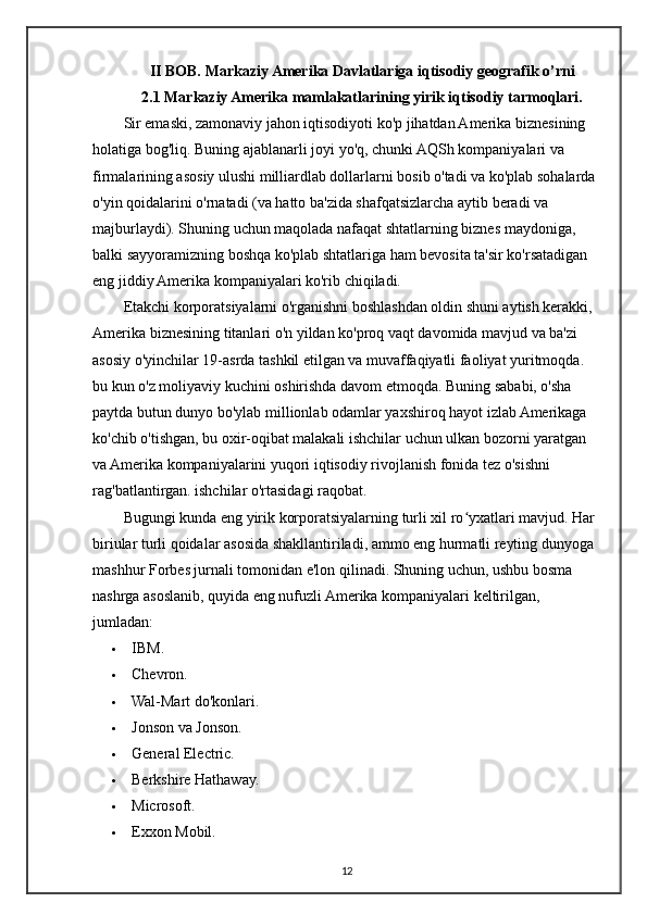 II BOB. Markaziy Amerika Davlatlariga iqtisodiy geografik o’rni
2.1 Markaziy Amerika mamlakatlarining yirik iqtisodiy tarmoqlari.
Sir emaski, zamonaviy jahon iqtisodiyoti ko'p jihatdan Amerika biznesining 
holatiga bog'liq. Buning ajablanarli joyi yo'q, chunki AQSh kompaniyalari va 
firmalarining asosiy ulushi milliardlab dollarlarni bosib o'tadi va ko'plab sohalarda 
o'yin qoidalarini o'rnatadi (va hatto ba'zida shafqatsizlarcha aytib beradi va 
majburlaydi). Shuning uchun maqolada nafaqat shtatlarning biznes maydoniga, 
balki sayyoramizning boshqa ko'plab shtatlariga ham bevosita ta'sir ko'rsatadigan 
eng jiddiy Amerika kompaniyalari ko'rib chiqiladi. 
Etakchi korporatsiyalarni o'rganishni boshlashdan oldin shuni aytish kerakki, 
Amerika biznesining titanlari o'n yildan ko'proq vaqt davomida mavjud va ba'zi 
asosiy o'yinchilar 19-asrda tashkil etilgan va muvaffaqiyatli faoliyat yuritmoqda. 
bu kun o'z moliyaviy kuchini oshirishda davom etmoqda. Buning sababi, o'sha 
paytda butun dunyo bo'ylab millionlab odamlar yaxshiroq hayot izlab Amerikaga 
ko'chib o'tishgan, bu oxir-oqibat malakali ishchilar uchun ulkan bozorni yaratgan 
va Amerika kompaniyalarini yuqori iqtisodiy rivojlanish fonida tez o'sishni 
rag'batlantirgan. ishchilar o'rtasidagi raqobat.
Bugungi kunda eng yirik korporatsiyalarning turli xil ro yxatlari mavjud. Har ʻ
biriular turli qoidalar asosida shakllantiriladi, ammo eng hurmatli reyting dunyoga 
mashhur Forbes jurnali tomonidan e'lon qilinadi. Shuning uchun, ushbu bosma 
nashrga asoslanib, quyida eng nufuzli Amerika kompaniyalari keltirilgan, 
jumladan:
 IBM.
 Chevron.
 Wal-Mart do'konlari.
 Jonson va Jonson.
 General Electric.
 Berkshire Hathaway.
 Microsoft.
 Exxon Mobil.
12 