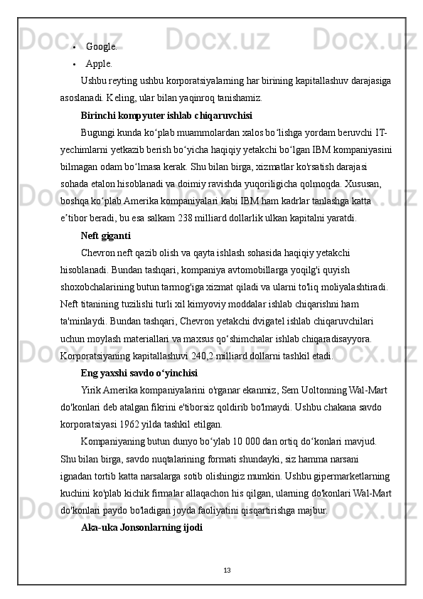  Google.
 Apple.
Ushbu reyting ushbu korporatsiyalarning har birining kapitallashuv darajasiga
asoslanadi. Keling, ular bilan yaqinroq tanishamiz.
Birinchi kompyuter ishlab chiqaruvchisi
Bugungi kunda ko plab muammolardan xalos bo lishga yordam beruvchi IT-ʻ ʻ
yechimlarni yetkazib berish bo yicha haqiqiy yetakchi bo lgan IBM kompaniyasini	
ʻ ʻ
bilmagan odam bo lmasa kerak. Shu bilan birga, xizmatlar ko'rsatish darajasi 	
ʻ
sohada etalon hisoblanadi va doimiy ravishda yuqoriligicha qolmoqda. Xususan, 
boshqa ko plab Amerika kompaniyalari kabi IBM ham kadrlar tanlashga katta 	
ʻ
e tibor beradi, bu esa salkam 238 milliard dollarlik ulkan kapitalni yaratdi.	
ʼ
Neft giganti
Chevron neft qazib olish va qayta ishlash sohasida haqiqiy yetakchi 
hisoblanadi. Bundan tashqari, kompaniya avtomobillarga yoqilg'i quyish 
shoxobchalarining butun tarmog'iga xizmat qiladi va ularni to'liq moliyalashtiradi. 
Neft titanining tuzilishi turli xil kimyoviy moddalar ishlab chiqarishni ham 
ta'minlaydi. Bundan tashqari, Chevron yetakchi dvigatel ishlab chiqaruvchilari 
uchun moylash materiallari va maxsus qo‘shimchalar ishlab chiqaradisayyora. 
Korporatsiyaning kapitallashuvi 240,2 milliard dollarni tashkil etadi.
Eng yaxshi savdo o yinchisi	
ʻ
Yirik Amerika kompaniyalarini o'rganar ekanmiz, Sem Uoltonning Wal-Mart 
do'konlari deb atalgan fikrini e'tiborsiz qoldirib bo'lmaydi. Ushbu chakana savdo 
korporatsiyasi 1962 yilda tashkil etilgan.
Kompaniyaning butun dunyo bo ylab 10 000 dan ortiq do konlari mavjud. 	
ʻ ʻ
Shu bilan birga, savdo nuqtalarining formati shundayki, siz hamma narsani 
ignadan tortib katta narsalarga sotib olishingiz mumkin. Ushbu gipermarketlarning 
kuchini ko'plab kichik firmalar allaqachon his qilgan, ularning do'konlari Wal-Mart
do'konlari paydo bo'ladigan joyda faoliyatini qisqartirishga majbur.
Aka-uka Jonsonlarning ijodi
13 