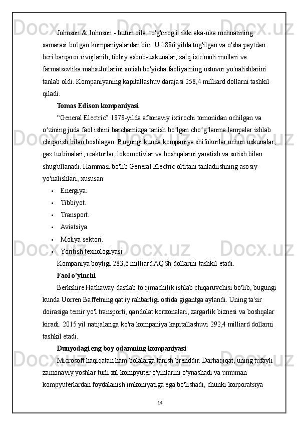 Johnson & Johnson - butun oila, to'g'rirog'i, ikki aka-uka mehnatining 
samarasi bo'lgan kompaniyalardan biri. U 1886 yilda tug'ilgan va o'sha paytdan 
beri barqaror rivojlanib, tibbiy asbob-uskunalar, xalq iste'moli mollari va 
farmatsevtika mahsulotlarini sotish bo'yicha faoliyatning ustuvor yo'nalishlarini 
tanlab oldi. Kompaniyaning kapitallashuv darajasi 258,4 milliard dollarni tashkil 
qiladi.
Tomas Edison kompaniyasi
“General Electric” 1878-yilda afsonaviy ixtirochi tomonidan ochilgan va 
o zining juda faol ishini barchamizga tanish bo lgan cho g lanma lampalar ishlab ʻ ʻ ʻ ʻ
chiqarish bilan boshlagan. Bugungi kunda kompaniya shifokorlar uchun uskunalar,
gaz turbinalari, reaktorlar, lokomotivlar va boshqalarni yaratish va sotish bilan 
shug'ullanadi.  Hammasi bo'lib General Electric oltitani tanladiishning asosiy 
yo'nalishlari, xususan:
 Energiya.
 Tibbiyot.
 Transport.
 Aviatsiya.
 Moliya sektori.
 Yoritish texnologiyasi.
Kompaniya boyligi 283,6 milliard AQSh dollarini tashkil etadi.
Faol o'yinchi
Berkshire Hathaway dastlab to'qimachilik ishlab chiqaruvchisi bo'lib, bugungi
kunda Uorren Baffetning qat'iy rahbarligi ostida gigantga aylandi. Uning ta'sir 
doirasiga temir yo'l transporti, qandolat korxonalari, zargarlik biznesi va boshqalar 
kiradi. 2015 yil natijalariga ko'ra kompaniya kapitallashuvi 292,4 milliard dollarni 
tashkil etadi.
Dunyodagi eng boy odamning kompaniyasi
Microsoft haqiqatan ham bolalarga tanish brenddir. Darhaqiqat, uning tufayli 
zamonaviy yoshlar turli xil kompyuter o'yinlarini o'ynashadi va umuman 
kompyuterlardan foydalanish imkoniyatiga ega bo'lishadi, chunki korporatsiya 
14 