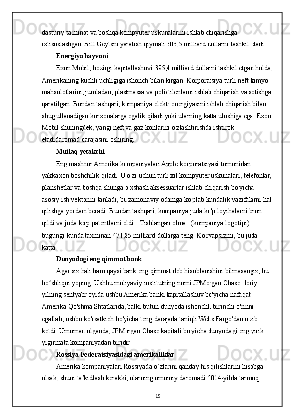 dasturiy ta'minot va boshqa kompyuter uskunalarini ishlab chiqarishga 
ixtisoslashgan. Bill Geytsni yaratish qiymati 303,5 milliard dollarni tashkil etadi.
Energiya hayvoni
Exon Mobil, hozirgi kapitallashuvi 395,4 milliard dollarni tashkil etgan holda,
Amerikaning kuchli uchligiga ishonch bilan kirgan. Korporatsiya turli neft-kimyo 
mahsulotlarini, jumladan, plastmassa va polietilenlarni ishlab chiqarish va sotishga
qaratilgan. Bundan tashqari, kompaniya elektr energiyasini ishlab chiqarish bilan 
shug'ullanadigan korxonalarga egalik qiladi yoki ularning katta ulushiga ega. Exon 
Mobil shuningdek, yangi neft va gaz konlarini o'zlashtirishda ishtirok 
etadidaromad darajasini oshiring.
Mutlaq yetakchi
Eng mashhur Amerika kompaniyalari Apple korporatsiyasi tomonidan 
yakkaxon boshchilik qiladi. U o'zi uchun turli xil kompyuter uskunalari, telefonlar,
planshetlar va boshqa shunga o'xshash aksessuarlar ishlab chiqarish bo'yicha 
asosiy ish vektorini tanladi, bu zamonaviy odamga ko'plab kundalik vazifalarni hal
qilishga yordam beradi. Bundan tashqari, kompaniya juda ko'p loyihalarni bron 
qildi va juda ko'p patentlarni oldi. "Tishlangan olma" (kompaniya logotipi) 
bugungi kunda taxminan 471,85 milliard dollarga teng. Ko'ryapsizmi, bu juda 
katta.
Dunyodagi eng qimmat bank
Agar siz hali ham qaysi bank eng qimmat deb hisoblanishini bilmasangiz, bu 
bo shliqni yoping. Ushbu moliyaviy institutning nomi JPMorgan Chase. Joriy ʻ
yilning sentyabr oyida ushbu Amerika banki kapitallashuv bo'yicha nafaqat 
Amerika Qo'shma Shtatlarida, balki butun dunyoda ishonchli birinchi o'rinni 
egallab, ushbu ko'rsatkich bo'yicha teng darajada taniqli Wells Fargo'dan o'zib 
ketdi. Umuman olganda, JPMorgan Chase kapitali bo'yicha dunyodagi eng yirik 
yigirmata kompaniyadan biridir.
Rossiya Federatsiyasidagi amerikaliklar
Amerika kompaniyalari Rossiyada o zlarini qanday his qilishlarini hisobga 	
ʻ
olsak, shuni ta kidlash kerakki, ularning umumiy daromadi 2014-yilda tarmoq 	
ʼ
15 