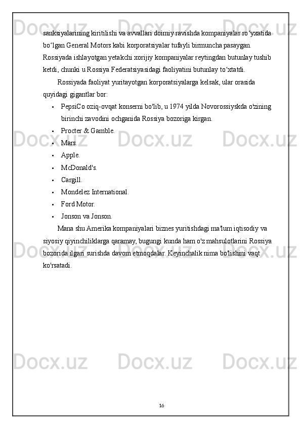 sanksiyalarining kiritilishi va avvallari doimiy ravishda kompaniyalar ro yxatida ʻ
bo lgan General Motors kabi korporatsiyalar tufayli birmuncha pasaygan. 	
ʻ
Rossiyada ishlayotgan yetakchi xorijiy kompaniyalar reytingdan butunlay tushib 
ketdi, chunki u Rossiya Federatsiyasidagi faoliyatini butunlay to xtatdi.	
ʻ
Rossiyada faoliyat yuritayotgan korporatsiyalarga kelsak, ular orasida 
quyidagi gigantlar bor:
 PepsiCo oziq-ovqat konserni bo'lib, u 1974 yilda Novorossiyskda o'zining 
birinchi zavodini ochganida Rossiya bozoriga kirgan.
 Procter & Gamble.
 Mars.
 Apple.
 McDonald's.
 Cargill.
 Mondelez International.
 Ford Motor.
 Jonson va Jonson.
Mana shu Amerika kompaniyalari biznes yuritishdagi ma'lum iqtisodiy va 
siyosiy qiyinchiliklarga qaramay, bugungi kunda ham o'z mahsulotlarini Rossiya 
bozorida ilgari surishda davom etmoqdalar. Keyinchalik nima bo'lishini vaqt 
ko'rsatadi.
16 