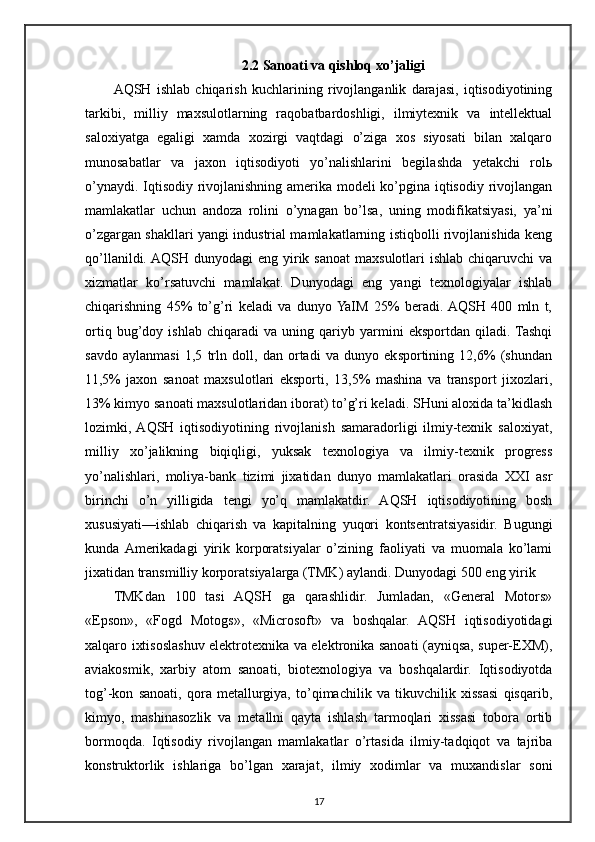 2.2  Sanoati   va   qishloq   xo ’ jaligi
AQSH   ishlab   chiqarish   kuchlarining   rivojlanganlik   darajasi,   iqtisodiyotining
tarkibi,   milliy   maxsulotlarning   raqobatbardoshligi,   ilmiytexnik   va   intellektual
saloxiyatga   egaligi   xamda   xozirgi   vaqtdagi   o’ziga   xos   siyosati   bilan   xalqaro
munosabatlar   va   jaxon   iqtisodiyoti   yo’nalishlarini   begilashda   yetakchi   rolь
o’ynaydi. Iqtisodiy rivojlanishning amerika modeli ko’pgina iqtisodiy rivojlangan
mamlakatlar   uchun   andoza   rolini   o’ynagan   bo’lsa,   uning   modifikatsiyasi,   ya’ni
o’zgargan shakllari yangi industrial mamlakatlarning istiqbolli rivojlanishida keng
qo’llanildi. AQSH dunyodagi  eng yirik sanoat  maxsulotlari  ishlab chiqaruvchi  va
xizmatlar   ko’rsatuvchi   mamlakat.   Dunyodagi   eng   yangi   texnologiyalar   ishlab
chiqarishning   45%   to’g’ri   keladi   va   dunyo  YaIM   25%   beradi.  AQSH   400   mln   t,
ortiq   bug’doy   ishlab   chiqaradi   va   uning   qariyb   yarmini   eksportdan   qiladi.  Tashqi
savdo   aylanmasi   1,5   trln   doll,   dan   ortadi   va   dunyo   eksportining   12,6%   (shundan
11,5%   jaxon   sanoat   maxsulotlari   eksporti,   13,5%   mashina   va   transport   jixozlari,
13% kimyo sanoati maxsulotlaridan iborat) to’g’ri keladi. SHuni aloxida ta’kidlash
lozimki,  AQSH   iqtisodiyotining   rivojlanish   samaradorligi   ilmiy-texnik   saloxiyat,
milliy   xo’jalikning   biqiqligi,   yuksak   texnologiya   va   ilmiy-texnik   progress
yo’nalishlari,   moliya-bank   tizimi   jixatidan   dunyo   mamlakatlari   orasida   XXI   asr
birinchi   o’n   yilligida   tengi   yo’q   mamlakatdir.   AQSH   iqtisodiyotining   bosh
xususiyati—ishlab   chiqarish   va   kapitalning   yuqori   kontsentratsiyasidir.   Bugungi
kunda  Amerikadagi   yirik   korporatsiyalar   o’zining   faoliyati   va   muomala   ko’lami
jixatidan transmilliy korporatsiyalarga (TMK) aylandi.  Dunyodagi 500 eng yirik
TMKdan   100   tasi   AQSH   ga   qarashlidir.   Jumladan,   «General   Motors»
«Epson»,   «Fogd   Motogs»,   «Microsoft»   va   boshqalar.   AQSH   iqtisodiyotidagi
xalqaro ixtisoslashuv elektrotexnika va elektronika sanoati (ayniqsa, super-EXM),
aviakosmik,   xarbiy   atom   sanoati,   biotexnologiya   va   boshqalardir.   Iqtisodiyotda
tog’-kon   sanoati,   qora   metallurgiya,   to’qimachilik   va   tikuvchilik   xissasi   qisqarib,
kimyo,   mashinasozlik   va   metallni   qayta   ishlash   tarmoqlari   xissasi   tobora   ortib
bormoqda.   Iqtisodiy   rivojlangan   mamlakatlar   o’rtasida   ilmiy-tadqiqot   va   tajriba
konstruktorlik   ishlariga   bo’lgan   xarajat,   ilmiy   xodimlar   va   muxandislar   soni
17 