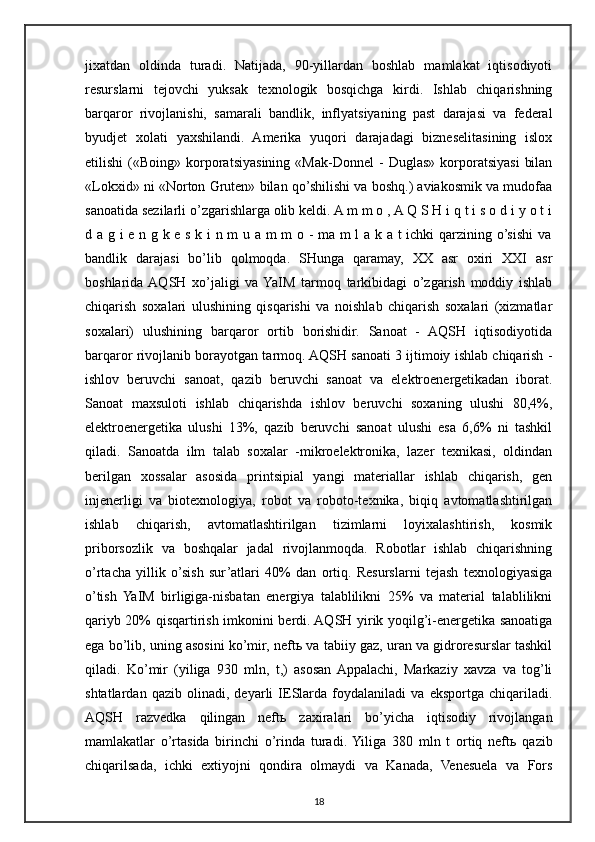 jixatdan   oldinda   turadi.   Natijada,   90-yillardan   boshlab   mamlakat   iqtisodiyoti
resurslarni   tejovchi   yuksak   texnologik   bosqichga   kirdi.   Ishlab   chiqarishning
barqaror   rivojlanishi,   samarali   bandlik,   inflyatsiyaning   past   darajasi   va   federal
byudjet   xolati   yaxshilandi.   Amerika   yuqori   darajadagi   bizneselitasining   islox
etilishi   («Boing»   korporatsiyasining   «Mak-Donnel   -   Duglas»   korporatsiyasi   bilan
«Lokxid» ni «Norton Gruten» bilan qo’shilishi va boshq.) aviakosmik va mudofaa
sanoatida sezilarli o’zgarishlarga olib keldi. A m m o , A Q S H i q t i s o d i y o t i
d a g i e n g k e s k i n m u a m m o - ma m l a k a t ichki qarzining o’sishi va
bandlik   darajasi   bo’lib   qolmoqda.   SHunga   qaramay,   XX   asr   oxiri   XXI   asr
boshlarida  AQSH   xo’jaligi   va  YaIM   tarmoq   tarkibidagi   o’zgarish   moddiy   ishlab
chiqarish   soxalari   ulushining   qisqarishi   va   noishlab   chiqarish   soxalari   (xizmatlar
soxalari)   ulushining   barqaror   ortib   borishidir.   Sanoat   -   AQSH   iqtisodiyotida
barqaror rivojlanib borayotgan tarmoq. AQSH sanoati 3 ijtimoiy ishlab chiqarish -
ishlov   beruvchi   sanoat,   qazib   beruvchi   sanoat   va   elektroenergetikadan   iborat.
Sanoat   maxsuloti   ishlab   chiqarishda   ishlov   beruvchi   soxaning   ulushi   80,4%,
elektroenergetika   ulushi   13%,   qazib   beruvchi   sanoat   ulushi   esa   6,6%   ni   tashkil
qiladi.   Sanoatda   ilm   talab   soxalar   -mikroelektronika,   lazer   texnikasi,   oldindan
berilgan   xossalar   asosida   printsipial   yangi   materiallar   ishlab   chiqarish,   gen
injenerligi   va   biotexnologiya,   robot   va   roboto-texnika,   biqiq   avtomatlashtirilgan
ishlab   chiqarish,   avtomatlashtirilgan   tizimlarni   loyixalashtirish,   kosmik
priborsozlik   va   boshqalar   jadal   rivojlanmoqda.   Robotlar   ishlab   chiqarishning
o’rtacha   yillik   o’sish   sur’atlari   40%   dan   ortiq.   Resurslarni   tejash   texnologiyasiga
o’tish   YaIM   birligiga-nisbatan   energiya   talablilikni   25%   va   material   talablilikni
qariyb 20% qisqartirish imkonini berdi. AQSH yirik yoqilg’i-energetika sanoatiga
ega bo’lib, uning asosini ko’mir, neft ь  va tabiiy gaz, uran va gidroresurslar tashkil
qiladi.   Ko’mir   (yiliga   930   mln,   t,)   asosan  Appalachi,   Markaziy   xavza   va   tog’li
shtatlardan   qazib   olinadi,   deyarli   IESlarda   foydalaniladi   va   eksportga   chiqariladi.
AQSH   razvedka   qilingan   neft ь   zaxiralari   bo’yicha   iqtisodiy   rivojlangan
mamlakatlar   o’rtasida   birinchi   o’rinda   turadi.  Yiliga   380   mln   t   ortiq   neft ь   qazib
chiqarilsada,   ichki   extiyojni   qondira   olmaydi   va   Kanada,   Venesuela   va   Fors
18 