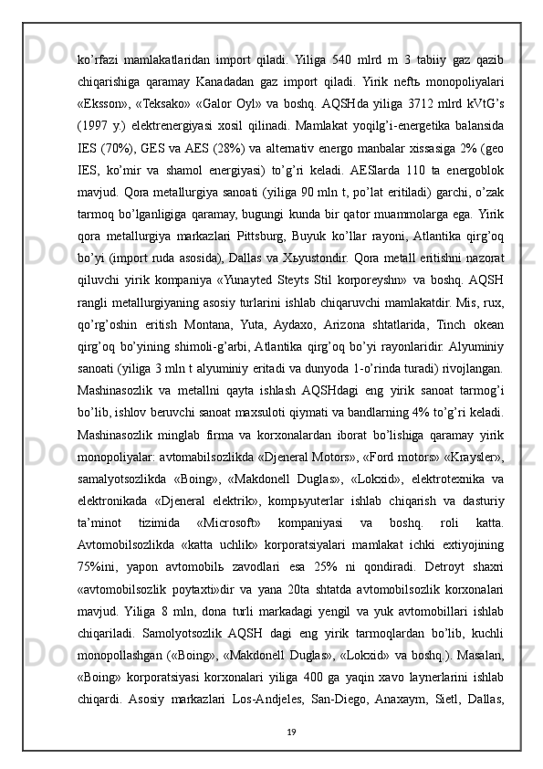 ko’rfazi   mamlakatlaridan   import   qiladi.   Yiliga   540   mlrd   m   3   tabiiy   gaz   qazib
chiqarishiga   qaramay   Kanadadan   gaz   import   qiladi.   Yirik   neft ь   monopoliyalari
«Eksson»,   «Teksako»   «Galor   Oyl»   va   boshq.  AQSHda   yiliga   3712   mlrd   kVtG’s
(1997   y.)   elektrenergiyasi   xosil   qilinadi.   Mamlakat   yoqilg’i-energetika   balansida
IES (70%), GES va AES (28%)  va alternativ energo manbalar xissasiga 2% (geo
IES,   ko’mir   va   shamol   energiyasi)   to’g’ri   keladi.   AESlarda   110   ta   energoblok
mavjud. Qora  metallurgiya sanoati  (yiliga 90 mln t, po’lat  eritiladi)  garchi, o’zak
tarmoq   bo’lganligiga   qaramay,   bugungi   kunda   bir   qator   muammolarga   ega.  Yirik
qora   metallurgiya   markazlari   Pittsburg,   Buyuk   ko’llar   rayoni,  Atlantika   qirg’oq
bo’yi   (import   ruda  asosida),   Dallas   va   X ь yustondir.   Qora   metall   eritishni   nazorat
qiluvchi   yirik   kompaniya   «Yunayted   Steyts   Stil   korporeyshn»   va   boshq.  AQSH
rangli  metallurgiyaning asosiy turlarini  ishlab chiqaruvchi  mamlakatdir. Mis, rux,
qo’rg’oshin   eritish   Montana,   Yuta,   Aydaxo,   Arizona   shtatlarida,   Tinch   okean
qirg’oq   bo’yining   shimoli-g’arbi,  Atlantika   qirg’oq   bo’yi   rayonlaridir.  Alyuminiy
sanoati (yiliga 3 mln t alyuminiy eritadi va dunyoda 1-o’rinda turadi) rivojlangan.
Mashinasozlik   va   metallni   qayta   ishlash   AQSHdagi   eng   yirik   sanoat   tarmog’i
bo’lib, ishlov beruvchi sanoat maxsuloti qiymati va bandlarning 4% to’g’ri keladi.
Mashinasozlik   minglab   firma   va   korxonalardan   iborat   bo’lishiga   qaramay   yirik
monopoliyalar: avtomabilsozlikda «Djeneral Motors», «Ford motors» «Kraysler»,
samalyotsozlikda   «Boing»,   «Makdonell   Duglas»,   «Lokxid»,   elektrotexnika   va
elektronikada   «Djeneral   elektrik»,   komp ь yuterlar   ishlab   chiqarish   va   dasturiy
ta’minot   tizimida   «Microsoft»   kompaniyasi   va   boshq.   roli   katta.
Avtomobilsozlikda   «katta   uchlik»   korporatsiyalari   mamlakat   ichki   extiyojining
75%ini,   yapon   avtomobil ь   zavodlari   esa   25%   ni   qondiradi.   Detroyt   shaxri
«avtomobilsozlik   poytaxti»dir   va   yana   20ta   shtatda   avtomobilsozlik   korxonalari
mavjud.   Yiliga   8   mln,   dona   turli   markadagi   yengil   va   yuk   avtomobillari   ishlab
chiqariladi.   Samolyotsozlik   AQSH   dagi   eng   yirik   tarmoqlardan   bo’lib,   kuchli
monopollashgan   («Boing»,   «Makdonell   Duglas»,   «Lokxid»   va   boshq.).   Masalan,
«Boing»   korporatsiyasi   korxonalari   yiliga   400   ga   yaqin   xavo   laynerlarini   ishlab
chiqardi.   Asosiy   markazlari   Los-Andjeles,   San-Diego,   Anaxaym,   Sietl,   Dallas,
19 
