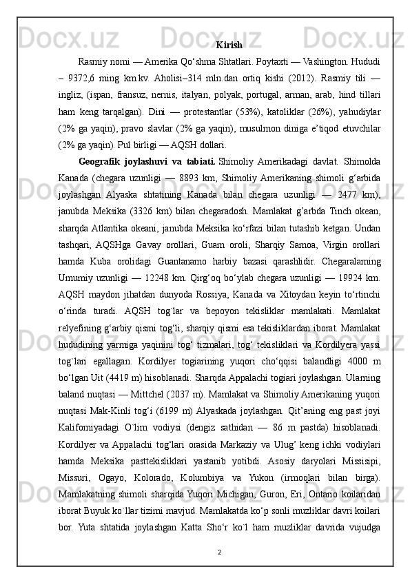 Kirish
Rasmiy nomi — Amerika Qo‘shma Shtatlari. Poytaxti — Vashington. Hududi
–   9372,6   ming   km.kv.   Aholisi–314   mln.dan   ortiq   kishi   (2012).   Rasmiy   tili   —
ingliz,   (ispan,   fransuz,   nernis,   italyan,   polyak,   portugal,   arman,   arab,   hind   tillari
ham   keng   tarqalgan).   Dini   —   protestantlar   (53%),   katoliklar   (26%),   yahudiylar
(2%   ga   yaqin),   pravo   slavlar   (2%   g а   yaqin),   musulmon   diniga   e’tiqod   etuvchilar
(2% g а  yaqin). Pul birligi — AQSH dollari.
Geografik   joylashuvi   va   tabiati.   Shimoliy   Amerikadagi   davlat.   Shimolda
Kanada   (chegara   uzunli gi   —   8893   km,   Shimoliy  Amerikaning   shimoli   g‘arbida
joylashgan   Alyaska   shtatining   Kanada   bilan   chegara   uzunligi   —   2477   km),
janubda   Meksika   (3326   km)   bilan   chegaradosh.   Mamlakat   g’arbda   Tinch   okean,
sharqda Atlantika  okeani, janubda  Meksika  ko‘rfazi  bilan  tutashib  ketgan. Undan
tashqari,   AQSHga   Gavay   orollari,   Guam   oroli,   Sharqiy   Samoa,   Virgin   orollari
hamda   Kuba   orolidagi   Guantanamo   harbiy   bazasi   qarashlidir.   Chegaralaming
Umumiy  uzunligi   —  12248  km.  Qirg‘oq  bo‘ylab  chegara  uzunligi   —  19924  km.
AQSH   maydon   jihatdan   dunyoda   Rossiya,   Kanada   va   Xitoydan   keyin   to‘rtinchi
o‘rinda   turadi.   AQSH   tog`lar   va   bepoyon   tekisliklar   mamlakati.   Mamlakat
relyefining g‘arbiy qismi tog‘li, sharqiy qismi esa tekisliklardan iborat. Mamlakat
hududining   yarmiga   yaqinini   tog‘   tizmalari,   tog‘   tekisliklari   va   Kordilyera   yassi
tog`lari   egallagan.   Kordilyer   togiarining   yuqori   cho‘qqisi   balandligi   4000   m
bo‘lgan Uit (4419 m) hisoblanadi. Sharqda Appalachi togiari joylashgan. Ularning
baland nuqtasi — Mittchel (2037 m). Mamlakat va Shimoliy Amerikaning yuqori
nuqtasi   Mak-Kinli   tog‘i   (6199   m)  Alyaskada   joylashgan.   Qit’aning   eng   past   joyi
Kalifomiyadagi   O`lim   vodiysi   (dengiz   sathidan   —   86   m   pastda)   hisoblanadi.
Kordilyer   va  Appalachi   tog‘lari   orasida   Markaziy   va   Ulug’  keng   ichki   vodiylari
hamda   Meksika   pasttekisliklari   yastanib   yotibdi.   Asosiy   daryolari   Missisipi,
Missuri,   Ogayo,   Kolorado,   Kolumbiya   va   Yukon   (irmoqlari   bilan   birga).
Mamlakatning   shimoli   sharqida  Yuqori   Michigan,   Guron,   Eri,   Ontario   koilaridan
iborat Buyuk ko`llar tizimi mavjud. Mamlakatda ko‘p sonli muzliklar davri koilari
bor.   Yuta   shtatida   joylashgan   Katta   Sho‘r   ko`l   ham   muzliklar   davrida   vujudga
2 