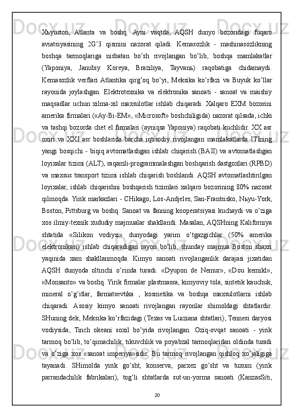 X ь yuston,   Atlanta   va   boshq.   Ayni   vaqtda,   AQSH   dunyo   bozoridagi   fuqaro
aviatsiyasining   2G’3   qismini   nazorat   qiladi.   Kemasozlik   -   mashinasozlikning
boshqa   tarmoqlariga   nisbatan   bo’sh   rivojlangan   bo’lib,   boshqa   mamlakatlar
(Yaponiya,   Janubiy   Koreya,   Braziliya,   Tayvan ь )   raqobatiga   chidamaydi.
Kemasozlik   verflari  Atlantika   qirg’oq   bo’yi,   Meksika   ko’rfazi   va   Buyuk   ko’llar
rayonida   joylashgan.   Elektrotexnika   va   elektronika   sanoati   -   sanoat   va   maishiy
maqsadlar   uchun   xilma-xil   maxsulotlar   ishlab   chiqaradi.   Xalqaro   EXM   bozorini
amerika firmalari («Ay-Bi-EM», «Microsoft» boshchiligida) nazorat qilsada, ichki
va tashqi  bozorda chet  el firmalari  (ayniqsa Yaponiya)  raqobati  kuchlidir. XX asr
oxiri   va   XXI   asr   boshlarida   barcha   iqtisodiy   rivojlangan   mamlakatlarda   ITIning
yangi bosqichi  - biqiq avtomatlashgan ishlab chiqarish (BAII) va avtomatlashgan
loyixalar tizimi (ALT), raqamli-programmalashgan boshqarish dastgoxlari (RPBD)
va   maxsus   transport   tizimi   ishlab   chiqarish   boshlandi.  AQSH   avtomatlashtirilgan
loyixalar,   ishlab   chiqarishni   boshqarish   tizimlari   xalqaro   bozorining   80%   nazorat
qilmoqda. Yirik markazlari - CHikago, Los-Andjeles, San-Frantsisko, N ь yu-York,
Boston,  Pittsburg  va boshq.  Sanoat  va  fanning  kooperatsiyasi  kuchaydi   va  o’ziga
xos ilmiy-texnik xududiy majmualar  shakllandi.  Masalan, AQSHning Kaliforniya
shtatida   «Silikon   vodiysi»   dunyodagi   yarim   o’tgazgichlar   (50%   amerika
elektronikasi)   ishlab   chiqaradigan   rayon   bo’lib,   shunday   majmua   Boston   shaxri
yaqinida   xam   shakllanmoqda.   Kimyo   sanoati   rivojlanganlik   darajasi   jixatidan
AQSH   dunyoda   oltinchi   o’rinda   turadi.   «Dyupon   de   Nemur»,   «Dou   kemikl»,
«Monsanto» va boshq. Yirik firmalar plastmassa, kimyoviy tola, sintetik kauchuk,
mineral   o’g’itlar,   farmatsevtika   ,   kosmetika   va   boshqa   maxsulotlarni   ishlab
chiqaradi.   Asosiy   kimyo   sanoati   rivojlangan   rayonlar   shimoldagi   shtatlardir.
SHuning dek, Meksika ko’rfazidagi (Texas va Luiziana shtatlari), Tennesi daryosi
vodiysida,   Tinch   okeani   soxil   bo’yida   rivojlangan.   Oziq-ovqat   sanoati   -   yirik
tarmoq bo’lib, to’qimachilik, tikuvchlik va poyabzal  tarmoqlaridan oldinda turadi
va   o’ziga   xos   «sanoat   imperiya»sidir.   Bu   tarmoq   rivojlangan   qishloq   xo’jaligiga
tayanadi.   SHimolda   yirik   go’sht,   konserva,   parxez   go’sht   va   tuxum   (yirik
parrandachilik   fabrikalari),   tog’li   shtatlarda   sut-un-yorma   sanoati   (KanzasSiti,
20 