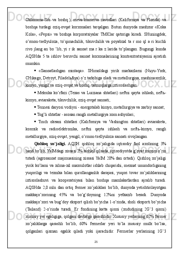 Oklaxoma-Siti   va   boshq.),   meva-konserva   zavodlari   (Kaliforniya   va   Florida)   va
boshqa   turdagi   oziq-ovqat   korxonalari   tarqalgan.   Butun  dunyoda   mashxur   «Koka
Kola»,   «Pepsi»   va   boshqa   korporatsiyalar   TMKlar   qatoriga   kiradi.   SHuningdek,
o’rmon-tsellyuloza,   to’qimachilik,   tikuvchilik   va   poyabzal   ta   r   mo   ql   a   ri   kuchli
rivo   jlang   an   bo   ’lib,   yi   r   ik   sanoat   ma   r   ka   z   larida   to’plangan.   Bugungi   kunda
AQSHda   5   ta   ishlov   beruvchi   sanoat   korxonalarining   kontsentratsiyasini   ajratish
mumkin. 
   «Sanoatlashgan   mintaqa».   SHimoldagi   yirik   markazlarni   (N ь yu-York,
CHikago, Detroyt, Filadel ь fiya) o’z tarkibiga oladi va metallurgiya, mashinasozlik,
kimyo, yengil va oziq-ovqat va boshq. tarmoqlarga ixtisoslashgan. 
   Meksika   ko’rfazi   (Texas   va   Luiziana   shtatlari)   neftni   qayta   ishlash,   neft ь -
kimyo, aviaraketa, tikuvchilik, oziq-ovqat sanoati; 
  Tennesi daryosi vodiysi - energotalab kimyo, metallurgiya va xarbiy sanoat; 
  Tog’li shtatlar - asosan rangli metallurgiya xom ashyolari; 
   Tinch   okeani   shtatlari   (Kaliforniya   va   Vashington   shtatlari)   aviaraketa,
kosmik   va   radioelektronika,   neftni   qayta   ishlash   va   neft ь -kimyo,   rangli
metallurgiya, oziq-ovqat, yengil, o’rmon-tsellyuloza sanoati rivojlangan. 
Qishloq   xo’jaligi.   AQSH   qishloq   xo’jaligida   iqtisodiy   faol   axolining   3%
band bo’lib, YaIMdagi xissasi 2% tashkil qilsada, iqtisodiyotda g’oyat muxim o’rin
tutadi (agrosanoat  majmuasining xissasi  YaIM 20% dan ortadi). Qishloq xo’jaligi
yirik  ko’lami   va xilma-xil  maxsulotlar   ishlab  chiqarishi, mexnat  unumdorligining
yuqoriligi   va   texnika   bilan   qurollanganlik   darajasi,   yuqori   tovar   xo’jaliklarining
ixtisoslashuvi   va   kooperatsiyasi   bilan   boshqa   mamlakatlardan   ajralib   turadi.
AQSHda   2,0   mln   dan   ortiq   fermer   xo’jaliklari   bo’lib,   dunyoda   yetishtirilayotgan
makkajo’xorining   45%   va   bo’g’doyning   12%ni   yetkazib   beradi.   Dunyoda
makkajo’xori va bug’doy eksport qilish bo’yicha 1-o’rinda, sholi eksporti bo’yicha
(Tailand)   2-o’rinda   turadi.   Er   fondining   katta   qismi   (xududining   2G’3   qismi)
xususiy yer egaligiga, qolgani davlatga qarashlidir. Xususiy yerlarning 62% fermer
xo’jaliklarga   qarashli   bo’lib,   60%   fermerlar   yeri   to’la   xususiy   mulk   bo’lsa,
qolganlari   qisman   egalik   qiladi   yoki   ijarachidir.   Fermerlar   yerlarining   1G’3
21 