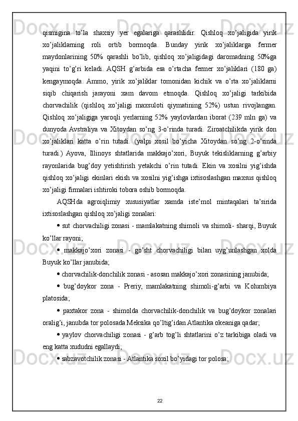 qismigina   to’la   shaxsiy   yer   egalariga   qarashlidir.   Qishloq   xo’jaligida   yirik
xo’jaliklarning   roli   ortib   bormoqda.   Bunday   yirik   xo’jaliklarga   fermer
maydonlarining   50%   qarashli   bo’lib,   qishloq   xo’jaligidagi   daromadning   50%ga
yaqini   to’g’ri   keladi.   AQSH   g’arbida   esa   o’rtacha   fermer   xo’jaliklari   (180   ga)
kengaymoqda.   Ammo,   yirik   xo’jaliklar   tomonidan   kichik   va   o’rta   xo’jaliklarni
siqib   chiqarish   jarayoni   xam   davom   etmoqda.   Qishloq   xo’jaligi   tarkibida
chorvachilik   (qishloq   xo’jaligi   maxsuloti   qiymatining   52%)   ustun   rivojlangan.
Qishloq   xo’jaligiga   yaroqli   yerlarning   52%   yaylovlardan   iborat   (239   mln   ga)   va
dunyoda  Avstraliya   va   Xitoydan   so’ng   3-o’rinda   turadi.   Ziroatchilikda   yirik   don
xo’jaliklari   katta   o’rin   tutadi.   (yalpi   xosil   bo’yicha   Xitoydan   so’ng   2-o’rinda
turadi.)   Ayova,   Illinoys   shtatlarida   makkajo’xori,   Buyuk   tekisliklarning   g’arbiy
rayonlarida   bug’doy   yetishtirish   yetakchi   o’rin   tutadi.   Ekin   va   xosilni   yig’ishda
qishloq xo’jaligi ekinlari ekish va xosilni yig’ishga ixtisoslashgan maxsus qishloq
xo’jaligi firmalari ishtiroki tobora oshib bormoqda.
AQSHda   agroiqlimiy   xususiyatlar   xamda   iste’mol   mintaqalari   ta’sirida
ixtisoslashgan qishloq xo’jaligi zonalari:
   sut chorvachiligi zonasi - mamlakatning shimoli va shimoli- sharqi, Buyuk
ko’llar rayoni;
   makkajo’xori   zonasi   -   go’sht   chorvachiligi   bilan   uyg’unlashgan   xolda
Buyuk ko’llar janubida;
  chorvachilik-donchilik zonasi - asosan makkajo’xori zonasining janubida;
   bug’doykor   zona   -   Preriy,   mamlakatning   shimoli-g’arbi   va   Kolumbiya
platosida;
   paxtakor   zona   -   shimolda   chorvachilik-donchilik   va   bug’doykor   zonalari
oralig’i, janubda tor polosada Meksika qo’ltig’idan Atlantika okeaniga qadar;
   yaylov   chorvachiligi   zonasi   -   g’arb   tog’li   shtatlarini   o’z   tarkibiga   oladi   va
eng katta xududni egallaydi;
  sabzavotchilik zonasi - Atlantika soxil bo’yidagi tor polosa;
22 