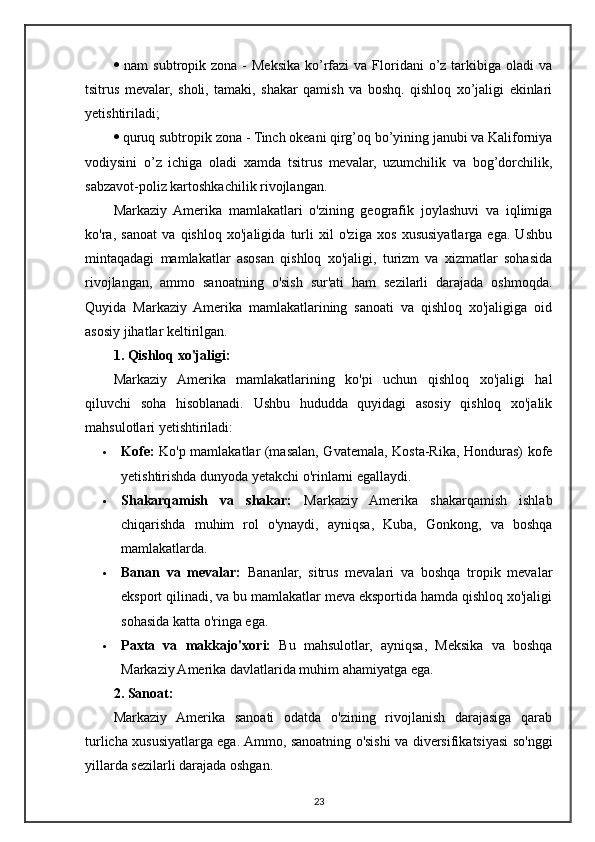    nam   subtropik zona  -  Meksika  ko’rfazi  va  Floridani   o’z tarkibiga oladi   va
tsitrus   mevalar,   sholi,   tamaki,   shakar   qamish   va   boshq.   qishloq   xo’jaligi   ekinlari
yetishtiriladi;
  quruq subtropik zona - Tinch okeani qirg’oq bo’yining janubi va Kaliforniya
vodiysini   o’z   ichiga   oladi   xamda   tsitrus   mevalar,   uzumchilik   va   bog’dorchilik,
sabzavot-poliz kartoshkachilik rivojlangan.
Markaziy   Amerika   mamlakatlari   o'zining   geografik   joylashuvi   va   iqlimiga
ko'ra,   sanoat   va   qishloq   xo'jaligida   turli   xil   o'ziga   xos   xususiyatlarga   ega.   Ushbu
mintaqadagi   mamlakatlar   asosan   qishloq   xo'jaligi,   turizm   va   xizmatlar   sohasida
rivojlangan,   ammo   sanoatning   o'sish   sur'ati   ham   sezilarli   darajada   oshmoqda.
Quyida   Markaziy   Amerika   mamlakatlarining   sanoati   va   qishloq   xo'jaligiga   oid
asosiy jihatlar keltirilgan.
1. Qishloq xo'jaligi:
Markaziy   Amerika   mamlakatlarining   ko'pi   uchun   qishloq   xo'jaligi   hal
qiluvchi   soha   hisoblanadi.   Ushbu   hududda   quyidagi   asosiy   qishloq   xo'jalik
mahsulotlari yetishtiriladi:
 Kofe:   Ko'p mamlakatlar (masalan, Gvatemala, Kosta-Rika, Honduras) kofe
yetishtirishda dunyoda yetakchi o'rinlarni egallaydi.
 Shakarqamish   va   shakar:   Markaziy   Amerika   shakarqamish   ishlab
chiqarishda   muhim   rol   o'ynaydi,   ayniqsa,   Kuba,   Gonkong,   va   boshqa
mamlakatlarda.
 Banan   va   mevalar:   Bananlar,   sitrus   mevalari   va   boshqa   tropik   mevalar
eksport qilinadi, va bu mamlakatlar meva eksportida hamda qishloq xo'jaligi
sohasida katta o'ringa ega.
 Paxta   va   makkajo'xori:   Bu   mahsulotlar,   ayniqsa,   Meksika   va   boshqa
Markaziy Amerika davlatlarida muhim ahamiyatga ega.
2. Sanoat:
Markaziy   Amerika   sanoati   odatda   o'zining   rivojlanish   darajasiga   qarab
turlicha xususiyatlarga ega. Ammo, sanoatning o'sishi va diversifikatsiyasi so'nggi
yillarda sezilarli darajada oshgan.
23 
