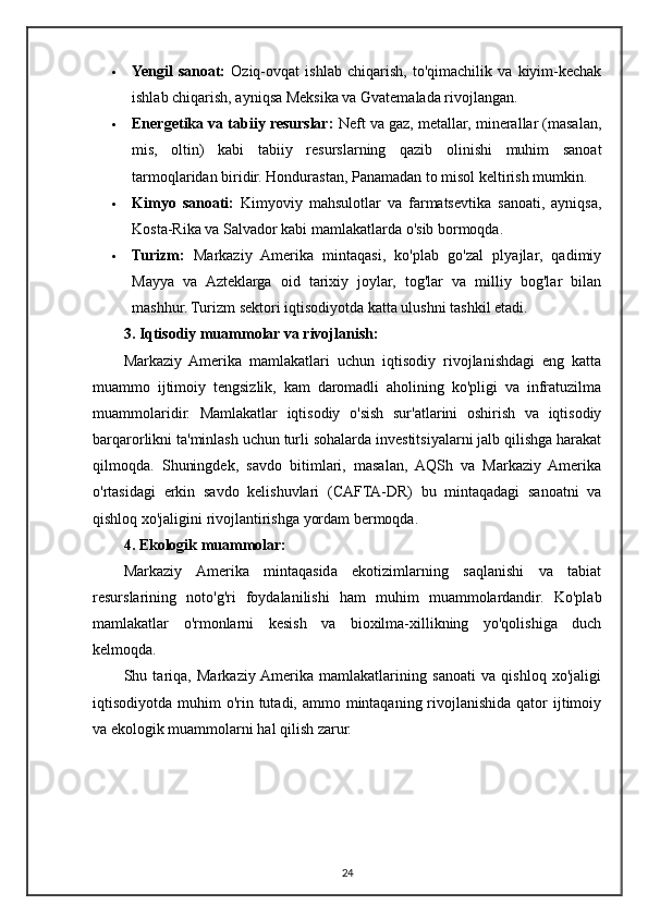  Yengil   sanoat:   Oziq-ovqat   ishlab   chiqarish,   to'qimachilik   va   kiyim-kechak
ishlab chiqarish, ayniqsa Meksika va Gvatemalada rivojlangan.
 Energetika va tabiiy resurslar:  Neft va gaz, metallar, minerallar (masalan,
mis,   oltin)   kabi   tabiiy   resurslarning   qazib   olinishi   muhim   sanoat
tarmoqlaridan biridir.  Hondurastan, Panamadan to misol keltirish mumkin.
 Kimyo   sanoati:   Kimyoviy   mahsulotlar   va   farmatsevtika   sanoati,   ayniqsa,
Kosta-Rika va Salvador kabi mamlakatlarda o'sib bormoqda.
 Turizm:   Markaziy   Amerika   mintaqasi,   ko'plab   go'zal   plyajlar,   qadimiy
Mayya   va   Azteklarga   oid   tarixiy   joylar,   tog'lar   va   milliy   bog'lar   bilan
mashhur. Turizm sektori iqtisodiyotda katta ulushni tashkil etadi.
3. Iqtisodiy muammolar va rivojlanish:
Markaziy   Amerika   mamlakatlari   uchun   iqtisodiy   rivojlanishdagi   eng   katta
muammo   ijtimoiy   tengsizlik,   kam   daromadli   aholining   ko'pligi   va   infratuzilma
muammolaridir.   Mamlakatlar   iqtisodiy   o'sish   sur'atlarini   oshirish   va   iqtisodiy
barqarorlikni ta'minlash uchun turli sohalarda investitsiyalarni jalb qilishga harakat
qilmoqda.   Shuningdek,   savdo   bitimlari,   masalan,   AQSh   va   Markaziy   Amerika
o'rtasidagi   erkin   savdo   kelishuvlari   (CAFTA-DR)   bu   mintaqadagi   sanoatni   va
qishloq xo'jaligini rivojlantirishga yordam bermoqda.
4. Ekologik muammolar:
Markaziy   Amerika   mintaqasida   ekotizimlarning   saqlanishi   va   tabiat
resurslarining   noto'g'ri   foydalanilishi   ham   muhim   muammolardandir.   Ko'plab
mamlakatlar   o'rmonlarni   kesish   va   bioxilma-xillikning   yo'qolishiga   duch
kelmoqda.
Shu   tariqa,   Markaziy  Amerika   mamlakatlarining   sanoati   va   qishloq   xo'jaligi
iqtisodiyotda muhim  o'rin tutadi, ammo mintaqaning rivojlanishida qator  ijtimoiy
va ekologik muammolarni hal qilish zarur.
24 