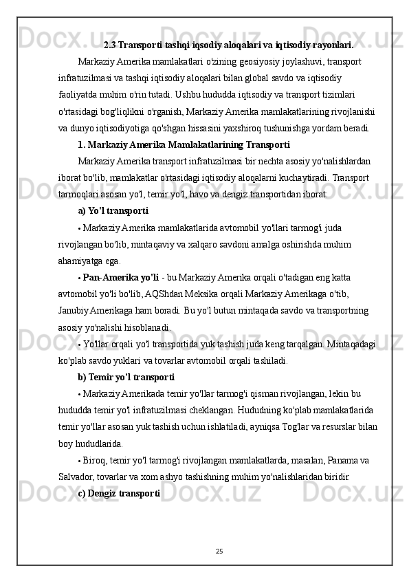 2.3 Transporti tashqi iqsodiy aloqalari va iqtisodiy rayonlari.
Markaziy Amerika mamlakatlari o'zining geosiyosiy joylashuvi, transport 
infratuzilmasi va tashqi iqtisodiy aloqalari bilan global savdo va iqtisodiy 
faoliyatda muhim o'rin tutadi. Ushbu hududda iqtisodiy va transport tizimlari 
o'rtasidagi bog'liqlikni o'rganish, Markaziy Amerika mamlakatlarining rivojlanishi 
va dunyo iqtisodiyotiga qo'shgan hissasini yaxshiroq tushunishga yordam beradi.
1. Markaziy Amerika Mamlakatlarining Transporti
Markaziy Amerika transport infratuzilmasi bir nechta asosiy yo'nalishlardan 
iborat bo'lib, mamlakatlar o'rtasidagi iqtisodiy aloqalarni kuchaytiradi. Transport 
tarmoqlari asosan yo'l, temir yo'l, havo va dengiz transportidan iborat:
a) Yo'l transporti
 Markaziy Amerika mamlakatlarida avtomobil yo'llari tarmog'i juda 
rivojlangan bo'lib, mintaqaviy va xalqaro savdoni amalga oshirishda muhim 
ahamiyatga ega.
 Pan-Amerika yo'li  - bu Markaziy Amerika orqali o'tadigan eng katta 
avtomobil yo'li bo'lib, AQShdan Meksika orqali Markaziy Amerikaga o'tib, 
Janubiy Amerikaga ham boradi.  Bu yo'l butun mintaqada savdo va transportning 
asosiy yo'nalishi hisoblanadi.
 Yo'llar orqali yo'l transportida yuk tashish juda keng tarqalgan.  Mintaqadagi 
ko'plab savdo yuklari va tovarlar avtomobil orqali tashiladi.
b) Temir yo'l transporti
 Markaziy Amerikada temir yo'llar tarmog'i qisman rivojlangan, lekin bu 
hududda temir yo'l infratuzilmasi cheklangan. Hududning ko'plab mamlakatlarida 
temir yo'llar asosan yuk tashish uchun ishlatiladi, ayniqsa Tog'lar va resurslar bilan 
boy hududlarida.
 Biroq, temir yo'l tarmog'i rivojlangan mamlakatlarda, masalan, Panama va 
Salvador, tovarlar va xom ashyo tashishning muhim yo'nalishlaridan biridir.
c) Dengiz transporti
25 