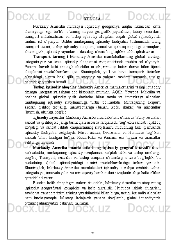 XULOSA.
Markaziy   Amerika   mintaqasi   iqtisodiy   geografiya   nuqtai   nazaridan   katta
ahamiyatga   ega   bo‘lib,   o‘zining   noyob   geografik   joylashuvi,   tabiiy   resurslari,
transport   infratuzilmasi   va   tashqi   iqtisodiy   aloqalari   orqali   global   iqtisodiyotda
muhim   rol   o‘ynaydi.   Ushbu   mintaqaning   iqtisodiy   faoliyatini   tushunishda   uning
transport   tizimi,   tashqi   iqtisodiy   aloqalari,   sanoat   va   qishloq   xo‘jaligi   tarmoqlari,
shuningdek, iqtisodiy rayonlari o‘rtasidagi o‘zaro bog‘liqlikni tahlil qilish zarur.
Transport   tarmog‘i   Markaziy   Amerika   mamlakatlarining   global   savdoga
integratsiyasi   va   ichki   iqtisodiy   aloqalarini   rivojlantirishda   muhim   rol   o‘ynaydi.
Panama   kanali   kabi   strategik   ob'ektlar   orqali,   mintaqa   butun   dunyo   bilan   tijorat
aloqalarini   mustahkamlamoqda.   Shuningdek,   yo‘l   va   havo   transporti   tizimlari
o‘rtasidagi   o‘zaro   bog‘liqlik,   mintaqaviy   va   xalqaro   savdoni   samarali   amalga
oshirishga yordam beradi.
Tashqi iqtisodiy aloqalar  Markaziy Amerika mamlakatlarini tashqi iqtisodiy
tizimga   integratsiyalashgan   deb   hisoblash   mumkin.  AQSh,  Yevropa,   Meksika   va
boshqa   global   iqtisodiy   yirik   davlatlar   bilan   savdo   va   investitsiya   aloqalari
mintaqaning   iqtisodiy   rivojlanishiga   turtki   bo‘lmokda.   Mintaqaning   eksporti
asosan   qishloq   xo‘jaligi   mahsulotlariga   (banan,   kofe,   shakar)   va   minerallar
(kumush, oltin)ga bog‘liq.
Iqtisodiy rayonlar  Markaziy Amerika mamlakatlari o‘rtasida tabiiy resurslar,
sanoat va qishloq xo‘jaligi tarmoqlari asosida farqlanadi. Tog‘-kon sanoati, qishloq
xo‘jaligi   va   sanoat   ishlab   chiqarishining   rivojlanishi   hududning   turli   qismlarida
iqtisodiy   faoliyatni   belgilaydi.   Misol   uchun,   Gvatemala   va   Honduras   tog‘-kon
sanoati   bilan   tanilgan   bo‘lsa,   Kosta-Rika   va   Panama   esa   turizm   va   xizmatlar
sektoriga tayanadi.
Markaziy   Amerika   mamlakatlarining   iqtisodiy   geografik   tavsifi   shuni
ko‘rsatadiki,   mintaqaning   iqtisodiy   rivojlanishi   ko‘plab   ichki   va   tashqi   omillarga
bog‘liq.   Transport,   resurslar   va   tashqi   aloqalar   o‘rtasidagi   o‘zaro   bog‘liqlik,   bu
hududning   global   iqtisodiyotdagi   o‘rnini   mustahkamlashga   imkon   yaratadi.
Shuningdek,   Markaziy   Amerika   mamlakatlari   iqtisodiy   o‘sishga   erishish   uchun
integratsiya, innovatsiyalar va mintaqaviy hamkorlikni rivojlantirishga katta e'tibor
qaratishlari zarur.
Bundan  kelib chiqadigan  xulosa  shundaki,  Markaziy Amerika  mintaqasining
iqtisodiy   geografiyasi   kompleks   va   ko‘p   qirralidir.   Hududda   ishlab   chiqarish,
savdo va transport tizimlarining yaxshilanishi bilan birga, tashqi iqtisodiy aloqalar
ham   kuchaymoqda.   Mintaqa   kelajakda   yanada   rivojlanib,   global   iqtisodiyotda
o‘zining ahamiyatini oshirishi mumkin.
29 