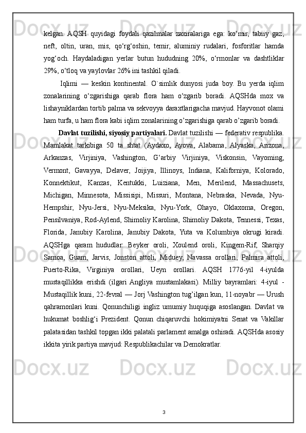 kelgan.  AQSH   quyidagi   foydali   qazilmalar   zaxiralariga   ega:   ko‘mir,   tabiiy   gaz,
neft,   oltin,   uran,   mis,   qo‘rg‘oshin,   temir,   aluminiy   rudalari,   fosforitlar   hamda
yog‘och.   Haydaladigan   yerlar   butun   hududning   20%,   o‘rmonlar   va   dashtliklar
29%, o‘tloq va yaylovlar 26% ini tashkil qiladi.
  Iqlimi   —   keskin   kontinental.   O`simlik   dunyosi   juda   boy.   Bu   yerda   iqlim
zonalarining   o‘zgarishiga   qarab   flora   ham   o‘zgarib   boradi.   AQSHda   mox   va
lishayniklardan tortib palma va sekvoyya daraxtlarigacha mavjud. Hayvonot olami
ham turfa, u ham flora kabi iqlim zonalarining o’zgarishiga qarab o’zgarib boradi. 
Davlat tuzilishi, siyosiy partiyalari.   Davlat tuzilishi — federativ respublika.
Mamlakat   tarkibiga   50   ta   shtat   (Aydaxo,   Ayova,   Alabama,   Alyaska,   Arizona,
Arkanzas,   Virjiniya,   Vashington,   G‘arbiy   Virjiniya,   Viskonsin,   Vayoming,
Vermont,   Gavayya,   Delaver,   Joijiya,   Illinoys,   Indiana,   Kaliforniya,   Kolorado,
Konnektikut,   Kanzas,   Kentukki,   Luiziana,   Men,   Merilend,   Massachusets,
Michigan,   Minnesota,   Missisipi,   Missuri,   Montana,   Nebraska,   Nevada,   Nyu-
Hempshir,   Nyu-Jersi,   Nyu-Meksika,   Nyu-York,   Ohayo,   Oklaxoma,   Oregon,
Pensilvaniya, Rod-Aylend, Shimoliy Karolina, Shimoliy Dakota, Tennessi, Texas,
Florida,   Janubiy   Karolina,   Janubiy   Dakota,   Yuta   va   Kolumbiya   okrugi   kiradi.
AQSHga   qaram   hududlar:   Beyker   oroli,   Xoulend   oroli,   Kingem-Rif,   Sharqiy
Samoa,   Guam,   Jarvis,   Jonston   attoli,   Miduey,   Navassa   orollari,   Palmira   attoli,
Puerto-Rika,   Virginiya   orollari,   Ueyn   orollari.   AQSH   1776-yil   4-iyulda
mustaqillikka   erishdi   (ilgari  Angliya   mustamlakasi).   Milliy   bayramlari:   4-iyul   -
Mustaqillik kuni, 22-fevral — Jorj Vashington tug’ilgan kun, 11-noyabr — Urush
qahramonlari   kuni.   Qonunchiligi   ingliz   umumiy   huquqiga   asoslangan.   Davlat   va
hukumat   boshlig‘i   Prezident.   Qonun   chiqaruvchi   hokimiyatni   Senat   va   Vakillar
palatasidan tashkil topgan ikki palatali parlament amalga oshiradi. AQSHda asosiy
ikkita yirik partiya mavjud: Respublikachilar va Demokratlar.
3 