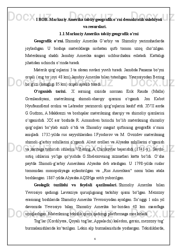 I BOB. Markaziy Amerika tabiiy geografik o’rni demakratik salohiyati
va resurslari.
1.1 Markaziy Amerika tabiiy geografik o’rni
Geografik   o‘rni.   Shimoliy   Amerika   G‘arbiy   va   Shimoliy   yarimsharlarda
joylashgan.   U   boshqa   materiklarga   nisbatan   qutb   tomon   uzoq   cho‘zilgan.
Materikning   shakli   Janubiy   Amerika   singari   uchburchakni   eslatadi.   Kattaligi
jihatidan uchinchi o‘rinda turadi.
Materik qirg‘oqlarini 3 ta okean suvlari yuvib turadi. Janubda Panama bo‘yni
orqali (eng tor joyi 48 km) Janubiy Amerika bilan tutashgan. Yevrosiyodan Bering
bo‘g‘izi (kengligi 85 km) orqali ajralib turadi.
O‘rganish   tarixi.     X   asrning   oxirida   norman   Erik   Rauda   (Malla)
Grenlandiyani,   materikning   shimoli-sharqiy   qismini   o‘rgandi.   Jon   Kabot
Nyufaundlend orolini va Labrador yarimoroli qirg‘oqlarini kashf  etdi. XVII asrda
G.Gudzon,  A.Makkenzi   va   boshqalar   materikning   sharqiy   va   shimoliy   qismlarini
o‘rganishdi.   XX   asr   boshida   R.  Amundsen   birinchi   bo‘lib   materikning   shimoliy
qirg‘oqlari   bo‘ylab   suzib   o‘tdi   va   Shimoliy   magnit   qutbining   geografik   o‘rnini
aniqladi.   1732-yilda   rus   sayyohlaridan   I.Fyodorov   va   M.   Gvozdev   materikning
shimoli-g‘arbiy sohillarini o‘rgandi. Aleut orollari va Alyaska sohillarini o‘rganish
va xaritaga tushirish ishlarini V.Bering, A.Chirikovlar bajarishdi (1741-y.). Savdo-
sotiq   ishlarini   yo‘lga   qo‘yishda   G.Shelexovning   xizmatlari   katta   bo‘ldi.   O‘sha
paytda   Shimoli-g‘arbiy   Amerikani   Alyaska   deb   atashgan.   U   1798-yilda   ruslar
tomonidan   monopoliyaga   aylantirilgan   va   „Rus   Amerikasi"   nomi   bilan   atala
boshlangan. 1867-yilda Alyaska AQSHga sotib yuborilgan.
Geologik   tuzilishi   va   foydali   qazilmalari.   Shimoliy   Amerika   bilan
Yevrosiyo   qadimgi   Lavraziya   quruqligining   tarkibiy   qismi   bo‘lgan.   Mezozoy
erasining   boshlarida  Shimoliy Amerika  Yevrosiyodan   ajralgan.   So‘nggi   1  mln   yil
davomida   Yevrosiyo   bilan   Shimoliy   Amerika   bir-biridan   40   km   masofaga
uzoqlashgan. Materikning tekislik qismi qadimgi platformaga mos keladi.
Tog‘lar (Kordilyera, Qoyali tog‘lar, Appalachi) kaledon, gersin, mezozoy tog‘
burmalanishlarida ko‘tarilgan. Lekin alp burmalanishida yoshargan. Tekisliklarda,
4 