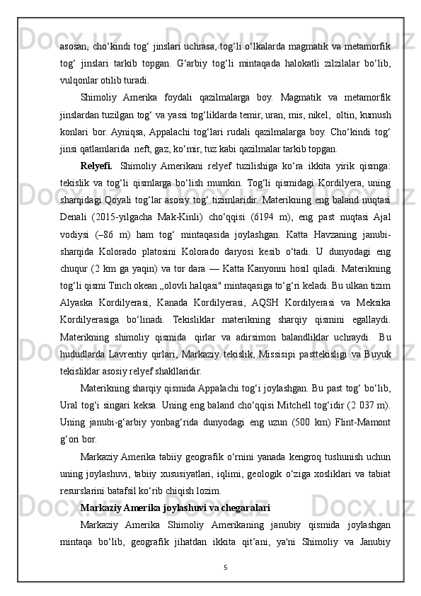 asosan, cho‘kindi  tog‘  jinslari uchrasa, tog‘li o‘lkalarda magmatik va metamorfik
tog‘   jinslari   tarkib   topgan.   G‘arbiy   tog‘li   mintaqada   halokatli   zilzilalar   bo‘lib,
vulqonlar otilib turadi.
Shimoliy   Amerika   foydali   qazilmalarga   boy.   Magmatik   va   metamorfik
jinslardan tuzilgan tog‘ va yassi tog‘liklarda temir, uran, mis, nikel,    oltin, kumush
konlari   bor.  Ayniqsa,  Appalachi   tog‘lari   rudali   qazilmalarga   boy.   Cho‘kindi   tog‘
jinsi qatlamlarida    neft, gaz, ko‘mir, tuz kabi qazilmalar tarkib topgan.
Relyefi.     Shimoliy   Amerikani   relyef   tuzilishiga   ko‘ra   ikkita   yirik   qismga:
tekislik   va   tog‘li   qismlarga   bo‘lish   mumkin.   Tog‘li   qismidagi   Kordilyera,   uning
sharqidagi  Qoyali  tog‘lar  asosiy tog‘ tizimlaridir. Materikning eng baland nuqtasi
Denali   (2015-yilgacha   Mak-Kinli)   cho‘qqisi   (6194   m),   eng   past   nuqtasi   Ajal
vodiysi   (–86   m)   ham   tog‘   mintaqasida   joylashgan.   Katta   Havzaning   janubi-
sharqida   Kolorado   platosini   Kolorado   daryosi   kesib   o‘tadi.   U   dunyodagi   eng
chuqur   (2  km   ga  yaqin)   va   tor   dara  —   Katta   Kanyonni   hosil   qiladi.   Materikning
tog‘li qismi Tinch okean „olovli halqasi" mintaqasiga to‘g‘ri keladi. Bu ulkan tizim
Alyaska   Kordilyerasi,   Kanada   Kordilyerasi,   AQSH   Kordilyerasi   va   Meksika
Kordilyerasiga   bo‘linadi.   Tekisliklar   materikning   sharqiy   qismini   egallaydi.
Materikning   shimoliy   qismida     qirlar   va   adirsimon   balandliklar   uchraydi.     Bu
hududlarda   Lavrentiy   qirlari,   Markaziy   tekislik,   Missisi р i   pasttekisligi   va   Buyuk
tekisliklar asosiy relyef shakllaridir.
Materikning sharqiy qismida Appalachi tog‘i joylashgan. Bu past tog‘ bo‘lib,
Ural  tog‘i singari keksa. Uning eng baland cho‘qqisi  Mitchell tog‘idir (2 037 m).
Uning   janubi-g‘arbiy   yonbag‘rida   dunyodagi   eng   uzun   (500   km)   Flint-Mamont
g‘ori bor.
Markaziy  Amerika  tabiiy   geografik   o‘rnini   yanada   kengroq  tushunish   uchun
uning   joylashuvi,   tabiiy   xususiyatlari,   iqlimi,   geologik   o‘ziga   xosliklari   va   tabiat
resurslarini batafsil ko‘rib chiqish lozim.
Markaziy Amerika joylashuvi va chegaralari
Markaziy   Amerika   Shimoliy   Amerikaning   janubiy   qismida   joylashgan
mintaqa   bo‘lib,   geografik   jihatdan   ikkita   qit’ani,   ya'ni   Shimoliy   va   Janubiy
5 