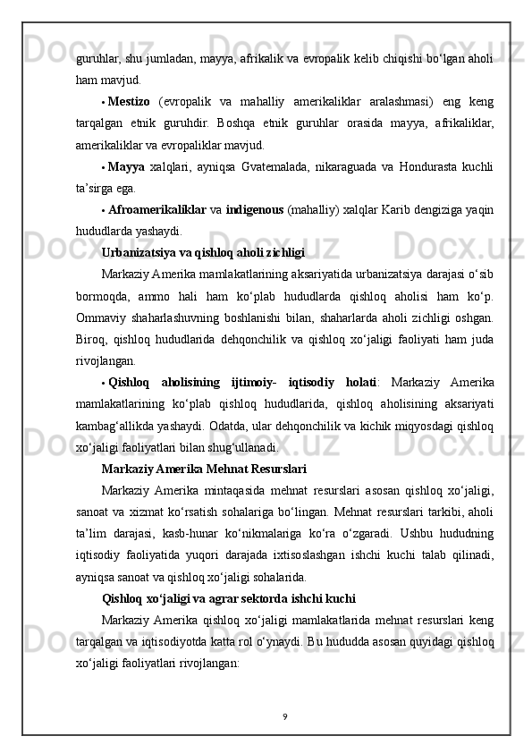 guruhlar, shu jumladan, mayya, afrikalik va evropalik kelib chiqishi bo‘lgan aholi
ham mavjud.
 Mestizo   (evropalik   va   mahalliy   amerikaliklar   aralashmasi)   eng   keng
tarqalgan   etnik   guruhdir.   Boshqa   etnik   guruhlar   orasida   mayya,   afrikaliklar,
amerikaliklar va evropaliklar mavjud.
 Mayya   xalqlari,   ayniqsa   Gvatemalada,   nikaraguada   va   Hondurasta   kuchli
ta’sirga ega.
 Afroamerikaliklar  va  indigenous  (mahalliy) xalqlar Karib dengiziga yaqin
hududlarda yashaydi.
Urbanizatsiya va qishloq aholi zichligi
Markaziy Amerika mamlakatlarining aksariyatida urbanizatsiya darajasi o‘sib
bormoqda,   ammo   hali   ham   ko‘plab   hududlarda   qishloq   aholisi   ham   ko‘p.
Ommaviy   shaharlashuvning   boshlanishi   bilan,   shaharlarda   aholi   zichligi   oshgan.
Biroq,   qishloq   hududlarida   dehqonchilik   va   qishloq   xo‘jaligi   faoliyati   ham   juda
rivojlangan.
 Qishloq   aholisining   ijtimoiy-   iqtisodiy   holati :   Markaziy   Amerika
mamlakatlarining   ko‘plab   qishloq   hududlarida,   qishloq   aholisining   aksariyati
kambag‘allikda yashaydi. Odatda, ular dehqonchilik va kichik miqyosdagi qishloq
xo‘jaligi faoliyatlari bilan shug‘ullanadi.
Markaziy Amerika Mehnat Resurslari
Markaziy   Amerika   mintaqasida   mehnat   resurslari   asosan   qishloq   xo‘jaligi,
sanoat   va   xizmat   ko‘rsatish   sohalariga   bo‘lingan.   Mehnat   resurslari   tarkibi,   aholi
ta’lim   darajasi,   kasb-hunar   ko‘nikmalariga   ko‘ra   o‘zgaradi.   Ushbu   hududning
iqtisodiy   faoliyatida   yuqori   darajada   ixtisoslashgan   ishchi   kuchi   talab   qilinadi,
ayniqsa sanoat va qishloq xo‘jaligi sohalarida.
Qishloq xo‘jaligi va agrar sektorda ishchi kuchi
Markaziy  Amerika   qishloq   xo‘jaligi   mamlakatlarida   mehnat   resurslari   keng
tarqalgan va iqtisodiyotda katta rol o‘ynaydi.  Bu hududda asosan quyidagi qishloq
xo‘jaligi faoliyatlari rivojlangan:
9 