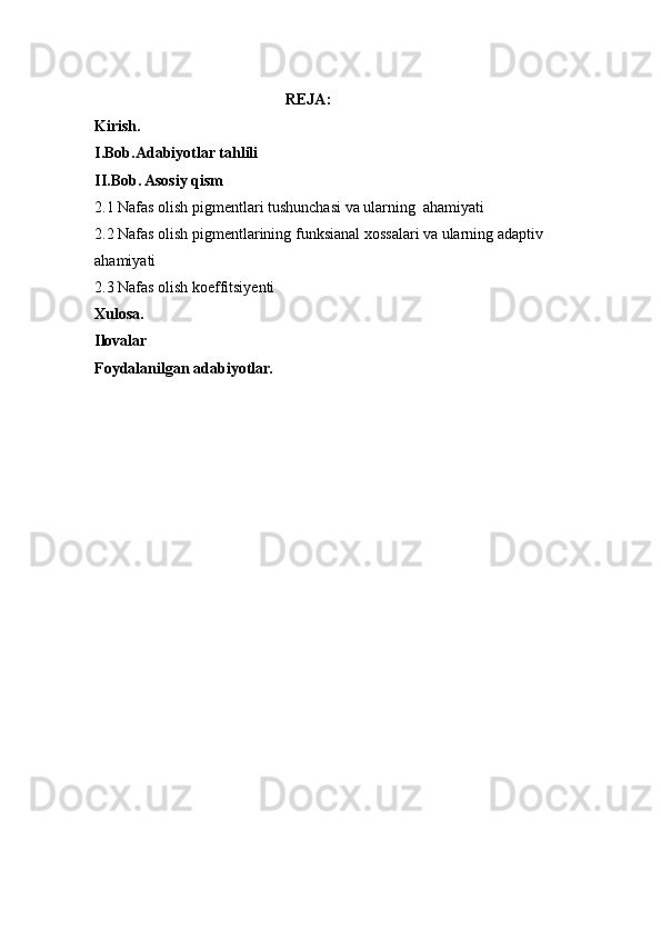                                        REJA:
Kirish.
I.Bob.Adabiyotlar tahlili
II.Bob. Asosiy qism
2.1 Nafas olish pigmentlari tushunchasi va ularning  ahamiyati
2.2 Nafas olish pigmentlarining funksianal xossalari va ularning adaptiv     
ahamiyati 
2.3 Nafas olish koeffitsiyenti
Xulosa.
Ilovalar 
Foydalanilgan adabiyotlar. 