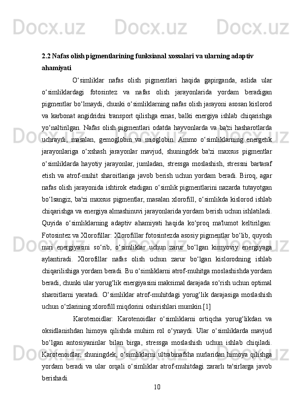 2.2 Nafas olish pigmentlarining funksianal xossalari va ularning adaptiv     
ahamiyati 
              O‘simliklar   nafas   olish   pigmentlari   haqida   gapirganda,   aslida   ular
o‘simliklardagi   fotosintez   va   nafas   olish   jarayonlarida   yordam   beradigan
pigmentlar bo‘lmaydi, chunki o‘simliklarning nafas olish jarayoni asosan kislorod
va   karbonat   angidridni   transport   qilishga   emas,   balki   energiya   ishlab   chiqarishga
yo‘naltirilgan.   Nafas   olish   pigmentlari   odatda   hayvonlarda   va   ba'zi   hasharotlarda
uchraydi,   masalan,   gemoglobin   va   mioglobin.   Ammo   o‘simliklarning   energetik
jarayonlariga   o‘xshash   jarayonlar   mavjud,   shuningdek   ba'zi   maxsus   pigmentlar
o‘simliklarda   hayotiy   jarayonlar,   jumladan,   stressga   moslashish,   stressni   bartaraf
etish   va   atrof-muhit   sharoitlariga   javob   berish   uchun   yordam   beradi.   Biroq,   agar
nafas olish jarayonida ishtirok etadigan o‘simlik pigmentlarini nazarda tutayotgan
bo‘lsangiz,  ba'zi   maxsus  pigmentlar,  masalan  xlorofill, o‘simlikda  kislorod ishlab
chiqarishga va energiya almashinuvi jarayonlarida yordam berish uchun ishlatiladi.
Quyida   o‘simliklarning   adaptiv   ahamiyati   haqida   ko‘proq   ma'lumot   keltirilgan:
Fotosintez va Xlorofillar: Xlorofillar fotosintezda asosiy pigmentlar bo‘lib, quyosh
nuri   energiyasini   so‘rib,   o‘simliklar   uchun   zarur   bo‘lgan   kimyoviy   energiyaga
aylantiradi.   Xlorofillar   nafas   olish   uchun   zarur   bo‘lgan   kislorodning   ishlab
chiqarilishiga yordam beradi. Bu o‘simliklarni atrof-muhitga moslashishda yordam
beradi, chunki ular yorug‘lik energiyasini maksimal darajada so‘rish uchun optimal
sharoitlarni   yaratadi.   O‘simliklar   atrof-muhitdagi   yorug‘lik   darajasiga   moslashish
uchun o‘zlarining xlorofill miqdorini oshirishlari mumkin.[1]
                Karotenoidlar:   Karotenoidlar   o‘simliklarni   ortiqcha   yorug‘likdan   va
oksidlanishdan   himoya   qilishda   muhim   rol   o‘ynaydi.   Ular   o‘simliklarda   mavjud
bo‘lgan   antosiyaninlar   bilan   birga,   stressga   moslashish   uchun   ishlab   chiqiladi.
Karotenoidlar, shuningdek,  o‘simliklarni  ultrabinafsha  nurlaridan himoya  qilishga
yordam   beradi   va   ular   orqali   o‘simliklar   atrof-muhitdagi   zararlı   ta'sirlarga   javob
berishadi.
10 