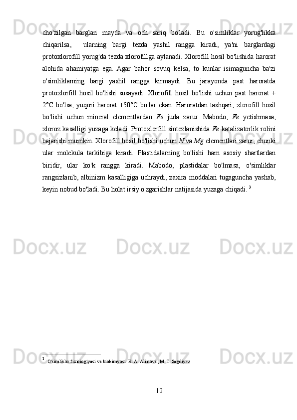 cho'zilgan   barglari   mayda   va   och   sariq   bo'ladi.   Bu   o'simliklar   yorug'likka
chiqarilsa,     ularning   bargi   tezda   yashil   rangga   kiradi,   ya'ni   barglardagi
protoxlorofill yorug'da tezda xlorofillga aylanadi. Xlorofill hosil bo'lishida harorat
alohida   ahamiyatga   ega.   Agar   bahor   sovuq   kelsa,   to   kunlar   isimaguncha   ba'zi
o'simliklarning   bargi   yashil   rangga   kirmaydi.   Bu   jarayonda   past   haroratda
protoxlorfill   hosil   bo'lishi   susayadi.   Xlorofill   hosil   bo'lishi   uchun   past   harorat   +
2°C   bo'lsa,   yuqori   harorat   +50°C   bo'lar   ekan.   Haroratdan   tashqari,   xlorofill   hosil
bo'lishi   uchun   mineral   elementlardan   Fe   juda   zarur.   Mabodo,   Fe   yetishmasa,
xloroz kasalligi yuzaga keladi. Protoxlorfill sintezlanishida   Fe   katalizatorlik rolini
bajarishi mumkin. Xlorofill hosil bo'lishi uchun  N  va  Mg  elementlari zarur, chunki
ular   molekula   tarkibiga   kiradi.   Plastidalarning   bo'lishi   ham   asosiy   shartlardan
biridir,   ular   ko'k   rangga   kiradi.   Mabodo,   plastidalar   bo'lmasa,   o'simliklar
rangsizlanib,   albinizm   kasalligiga   uchraydi,   zaxira   moddalari   tugaguncha   yashab,
keyin nobud bo'ladi. Bu holat irsiy o'zgarishlar natijasida yuzaga chiqadi.  3
3
   O'simliklar fizioiogiyasi va biokimyosi:   R. A. Alimova, M. T. Sagdiyev 
12 