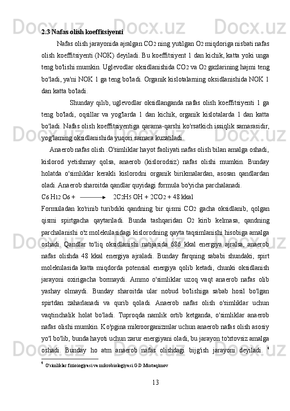 2.3 Nafas olish koeffitsiyenti
         Nafas olish jarayonida ajralgan CO 2  ning yutilgan O 2  miqdoriga nisbati nafas
olish koeffitsiyenti (NOK) deyiladi. Bu koeffitsiyent 1 dan kichik, katta yoki unga
teng bo'lishi mumkin. Uglevodlar oksidlanishida CO 2  va O 2  gazlarining hajmi teng
bo'ladi, ya'ni NOK 1 ga teng bo'ladi. Organik kislotalarning oksidlanishida NOK 1
dan katta bo'ladi. 
                       Shunday qilib, uglevodlar  oksidlanganda nafas olish koeffitsiyenti  1 ga
teng   bo'ladi,   oqsillar   va   yog'larda   1   dan   kichik,   organik   kislotalarda   1   dan   katta
bo'ladi. Nafas olish koeffitsiyentiga qarama-qarshi ko'rsatkich issiqlik samarasidir,
yog'laming oksidlanishida yuqori samara kuzatiladi. 
     Anaerob nafas olish .O'simliklar hayot faoliyati nafas olish bilan amalga oshadi,
kislorod   yetishmay   qolsa,   anaerob   (kislorodsiz)   nafas   olishi   mumkin.   Bunday
holatda   o'simliklar   kerakli   kislorodni   organik   birikmalardan,   asosan   qandlardan
oladi. Anaerob sharoitda qandlar quyidagi formula bo'yicha parchalanadi. 
С 6  H 12   О 6  +                        2C 2 H 5  OH + 2CO 2  + 48 kkal 
Formuladan   ko'rinib   turibdiki   qandning   bir   qismi   CO 2   gacha   oksidlanib,   qolgan
qismi   spirtgacha   qaytariladi.   Bunda   tashqaridan   O 2   kirib   kelmasa,   qandning
parchalanishi o'z molekulasidagi kislorodning qayta taqsimlanishi hisobiga amalga
oshadi.   Qandlar   to'liq   oksidlanishi   natijasida   686   kkal   energiya   ajralsa,   anaerob
nafas   olishda   48   kkal   energiya   ajraladi.   Bunday   farqning   sababi   shundaki,   spirt
molekulasida   katta   miqdorda   potensial   energiya   qolib   ketadi,   chunki   oksidlanish
jarayoni   oxirigacha   bormaydi.   Ammo   o'simliklar   uzoq   vaqt   anaerob   nafas   olib
yashay   olmaydi.   Bunday   sharoitda   ular   nobud   bo'lishiga   sabab   hosil   bo'lgan
spirtdan   zaharlanadi   va   qurib   qoladi.   Anaerob   nafas   olish   o'simliklar   uchun
vaqtinchalik   holat   bo'ladi.   Tuproqda   namlik   ortib   ketganda,   o'simliklar   anaerob
nafas olishi mumkin. Ko'pgina mikroorganizmlar uchun anaerob nafas olish asosiy
yo'l bo'lib, bunda hayoti uchun zarur energiyani oladi, bu jarayon to'xtovsiz amalga
oshadi.   Bunday   ho   atm   anaerob   nafas   olishdagi   bijg'ish   jarayoni   deyiladi.   4
4
  O'simliklar fizioiogiyasi va mikrobiologiyasi.G.D.Mustaqimov
13 