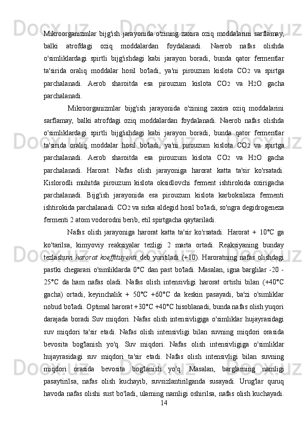 Mikroorganizmlar   bijg'ish   jarayonida   o'zining   zaxira   oziq   moddalarini   sarflamay,
balki   atrofdagi   oziq   moddalardan   foydalanadi.   Naerob   nafas   olishda
o'simliklardagi   spirtli   bijg'ishdagi   kabi   jarayon   boradi,   bunda   qator   fermentlar
ta'sirida   oraliq   moddalar   hosil   bo'ladi,   ya'ni   pirouzum   kislota   CO 2   va   spirtga
parchalanadi.   Aerob   sharoitda   esa   pirouzum   kislota   CO 2   va   H 2 O   gacha
parchalanadi.
            Mikroorganizmlar   bijg'ish   jarayonida   o'zining   zaxira   oziq   moddalarini
sarflamay,   balki   atrofdagi   oziq   moddalardan   foydalanadi.   Naerob   nafas   olishda
o'simliklardagi   spirtli   bijg'ishdagi   kabi   jarayon   boradi,   bunda   qator   fermentlar
ta'sirida   oraliq   moddalar   hosil   bo'ladi,   ya'ni   pirouzum   kislota   CO 2   va   spirtga
parchalanadi.   Aerob   sharoitda   esa   pirouzum   kislota   CO 2   va   H 2 O   gacha
parchalanadi.   Harorat.   Nafas   olish   jarayoniga   harorat   katta   ta'sir   ko'rsatadi.
Kislorodli   muhitda   pirouzum   kislota   oksidlovchi   ferment   ishtirokida   oxirigacha
parchalanadi.   Bijg'ish   jarayonida   esa   pirouzum   kislota   karboksilaza   fermenti
ishtirokida parchalanadi. CO 2  va sirka aldegid hosil bo'ladi, so'ngra degidrogeneza
fermenti 2 atom vodorodni berib, etil spirtgacha qaytariladi.
                Nafas   olish   jarayoniga   harorat   katta   ta'sir   ko'rsatadi.   Harorat   +   10°C   ga
ko'tarilsa,   kimyoviy   reaksiyalar   tezligi   2   marta   ortadi.   Reaksiyaning   bunday
tezlashuvi   harorat   koeffitsiyenti   deb   yuritiladi   (+10).   Haroratning   nafas   olishdagi
pastki   chegarasi   o'simliklarda   0°C   dan   past   bo'ladi.   Masalan,   igna   barglilar   -20   -
25°C   da   ham   nafas   oladi.   Nafas   olish   intensivligi   harorat   ortishi   bilan   (+40°C
gacha)   ortadi,   keyinchalik   +   50°C   +60°C   da   keskin   pasayadi,   ba'zi   o'simliklar
nobud bo'ladi. Optimal harorat +30°C +40°C hisoblanadi, bunda nafas olish yuqori
darajada   boradi   Suv   miqdori.   Nafas   olish   intensivligiga   o'simliklar   hujayrasidagi
suv   miqdori   ta'sir   etadi.   Nafas   olish   intensivligi   bilan   suvning   miqdori   orasida
bevosita   bog'lanish   yo'q.   Suv   miqdori.   Nafas   olish   intensivligiga   o'simliklar
hujayrasidagi   suv   miqdori   ta'sir   etadi.   Nafas   olish   intensivligi   bilan   suvning
miqdori   orasida   bevosita   bog'lanish   yo'q.   Masalan,   barglarning   namligi
pasaytirilsa,   nafas   olish   kuchayib,   suvsizlantirilganda   susayadi.   Urug'lar   quruq
havoda nafas olishi sust bo'ladi, ularning namligi oshirilsa, nafas olish kuchayadi.
14 