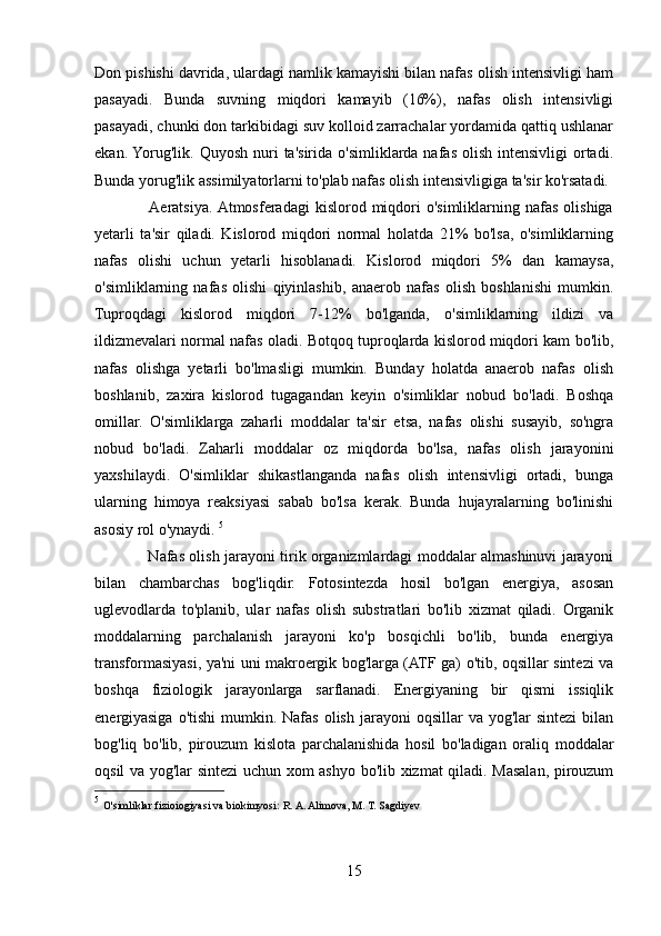 Don pishishi davrida, ulardagi namlik kamayishi bilan nafas olish intensivligi ham
pasayadi.   Bunda   suvning   miqdori   kamayib   (16%),   nafas   olish   intensivligi
pasayadi, chunki don tarkibidagi suv kolloid zarrachalar yordamida qattiq ushlanar
ekan. Yorug'lik.  Quyosh  nuri   ta'sirida  o'simliklarda nafas  olish  intensivligi   ortadi.
Bunda yorug'lik assimilyatorlarni to'plab nafas olish intensivligiga ta'sir ko'rsatadi. 
                   Aeratsiya.  Atmosferadagi   kislorod  miqdori  o'simliklarning  nafas  olishiga
yetarli   ta'sir   qiladi.   Kislorod   miqdori   normal   holatda   21%   bo'lsa,   o'simliklarning
nafas   olishi   uchun   yetarli   hisoblanadi.   Kislorod   miqdori   5%   dan   kamaysa,
o'simliklarning   nafas   olishi   qiyinlashib,   anaerob   nafas   olish   boshlanishi   mumkin.
Tuproqdagi   kislorod   miqdori   7-12%   bo'lganda,   o'simliklarning   ildizi   va
ildizmevalari normal nafas oladi. Botqoq tuproqlarda kislorod miqdori kam bo'lib,
nafas   olishga   yetarli   bo'lmasligi   mumkin.   Bunday   holatda   anaerob   nafas   olish
boshlanib,   zaxira   kislorod   tugagandan   keyin   o'simliklar   nobud   bo'ladi.   Boshqa
omillar.   O'simliklarga   zaharli   moddalar   ta'sir   etsa,   nafas   olishi   susayib,   so'ngra
nobud   bo'ladi.   Zaharli   moddalar   oz   miqdorda   bo'lsa,   nafas   olish   jarayonini
yaxshilaydi.   O'simliklar   shikastlanganda   nafas   olish   intensivligi   ortadi,   bunga
ularning   himoya   reaksiyasi   sabab   bo'lsa   kerak.   Bunda   hujayralarning   bo'linishi
asosiy rol o'ynaydi.  5
                     Nafas olish jarayoni tirik organizmlardagi moddalar almashinuvi jarayoni
bilan   chambarchas   bog'liqdir.   Fotosintezda   hosil   bo'lgan   energiya,   asosan
uglevodlarda   to'planib,   ular   nafas   olish   substratlari   bo'lib   xizmat   qiladi.   Organik
moddalarning   parchalanish   jarayoni   ko'p   bosqichli   bo'lib,   bunda   energiya
transformasiyasi, ya'ni uni makroergik bog'larga (ATF ga) o'tib, oqsillar sintezi va
boshqa   fiziologik   jarayonlarga   sarflanadi.   Energiyaning   bir   qismi   issiqlik
energiyasiga  o'tishi  mumkin.  Nafas  olish  jarayoni   oqsillar  va  yog'lar  sintezi  bilan
bog'liq   bo'lib,   pirouzum   kislota   parchalanishida   hosil   bo'ladigan   oraliq   moddalar
oqsil va yog'lar sintezi uchun xom ashyo bo'lib xizmat qiladi. Masalan, pirouzum
5
  O'simliklar fizioiogiyasi va biokimyosi:   R. A. Alimova, M. T. Sagdiyev 
15 