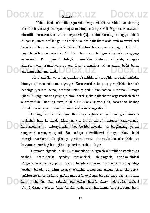                                               Xulosa.
                  Ushbu   ishda   o‘simlik   pigmentlarining   tuzilishi,   vazifalari   va   ularning
o‘simlik hayotidagi ahamiyati haqida muhim jihatlar yoritildi. Pigmentlar, xususan,
xlorofill,   karotenoidlar   va   antosiyaninlar[3],   o‘simliklarning   energiya   ishlab
chiqarish,   stress   omillariga   moslashish   va   ekologik   tizimlarda   muhim   vazifalarni
bajarish   uchun   xizmat   qiladi.   Xlorofill   fotosintezning   asosiy   pigmenti   bo‘lib,
quyosh   nurlari   energiyasini   o‘simlik   uchun   zarur   bo‘lgan   kimyoviy   energiyaga
aylantiradi.   Bu   pigment   tufayli   o‘simliklar   kislorod   chiqarib,   energiya
almashinuvini   ta’minlaydi,   bu   esa   faqat   o‘simliklar   uchun   emas,   balki   butun
ekotizim uchun muhimdir.
                Karotenoidlar   va   antosiyaninlar   o‘simliklarni   yorug‘lik   va   oksidlanishdan
himoya   qilishda   katta   rol   o‘ynaydi.   Karotenoidlar   ko‘proq   yorug‘likka   bardosh
berishga   yordam   bersa,   antosiyaninlar   yuqori   ultrabinafsha   nurlardan   himoya
qiladi. Bu pigmentlar, ayniqsa, o‘simliklarning ekologik sharoitlarga moslashishida
ahamiyatlidir.   Ularning   mavjudligi   o‘simliklarning   yorug‘lik,   harorat   va   boshqa
stressli sharoitlarga moslashish imkoniyatlarini kengaytiradi.
             Shuningdek, o‘simlik pigmentlarining adaptiv ahamiyati ekologik tizimlarni
saqlashda   ham   ko‘rinadi.   Masalan,   kuz   faslida   xlorofill   miqdori   kamayganda,
karotenoidlar   va   antosiyaninlar   faol   bo‘lib,   mevalar   va   barglarning   yorqin
ranglarini   namoyon   qiladi.   Bu   nafaqat   o‘simliklarni   himoya   qiladi,   balki
changlatuvchilarni   jalb   qilishga   yordam   beradi,   o‘z   navbatida   o‘simliklar   va
hayvonlar orasidagi biologik aloqalarni mustahkamlaydi. 
               Umuman olganda, o‘simlik pigmentlarini o‘rganish o‘simliklar va ularning
yashash   sharoitlariga   qanday   moslashishi,   shuningdek,   atrof-muhitdagi
o‘zgarishlarga   qanday   javob   berishi   haqida   chuqurroq   tushuncha   hosil   qilishga
yordam   beradi.   Bu   bilim   nafaqat   o‘simlik   biologiyasi   uchun,   balki   ekologiya,
qishloq   xo‘jaligi   va   hatto   global   miqyosda   ekologik   barqarorlikni   saqlash   uchun
ham   muhimdir.   Shu   sababli,   pigmentlar   haqida   ilmiy   tadqiqotlar   nafaqat
o‘simliklarning   o‘ziga,   balki   barcha   yashash   muhitlarining   barqarorligiga   hissa
17 