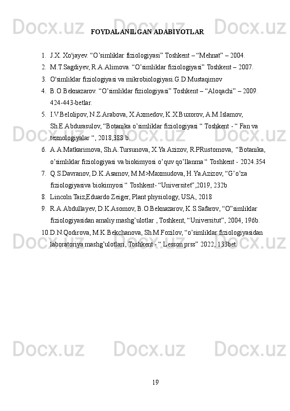                               FOYDALANILGAN ADABIYOTLAR
1. J.X. Xo'jayev. “O’simliklar fiziologiyasi” Toshkent – “Mehnat” – 2004.  
2. M.T.Sagdiyev, R.A.Alimova. “O’simliklar fiziologiyasi” Toshkent – 2007. 
3. O'simliklar fiziologiyasi va mikrobiologiyasi.G.D.Mustaqimov
4. B.O.Beknazarov. “O’simliklar fiziologiyasi” Toshkent – “Aloqachi” – 2009. 
424-443-betlar.
5. I.V.Belolipov, N.Z.Arabova, X.Axmedov, K.X.Buxorov, A.M.Islamov, 
Sh.E.Abdurasulov, “Botanika o’simliklar fiziologiyasi “ Toshkent - “ Fan va 
texnologiyalar “, 2018,388 b.
6. A.A.Matkarimova, Sh.A.Tursunova, X.Ya.Azizov, R.PRustomova,  “Botanika, 
o’simliklar fiziologiyasi va biokimyosi o’quv qo’llanma “ Toshkent - 2024 .354 
7. Q.S.Davranov, D.K.Asamov, M.M>Maxmudova, H.Ya.Azizov, “G’o’za 
fiziologiyasiva biokimyosi “ Toshkent- “Universitet”,2019, 232b
8. Lincoln Taiz,Eduardo Zeiger, Plant physiology, USA, 2018
9. R.A.Abdullayev, D.K.Asomov, B.O.Beknazarov, K.S.Safarov, “O”simliklar 
fiziologiyasidan amaliy mashg’ulotlar , Toshkent, “Universitut”, 2004,  196b.
10. D.N.Qodirova, M.K.Bekchanova, Sh.M.Fozilov, “o’simliklar fiziologiyasidan 
laboratoriya mashg’ulotlari, Toshkent - “ Lesson prss” 2022, 133bet.
19 