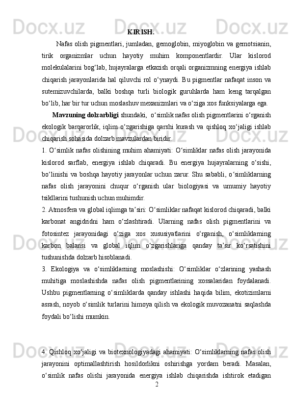                                                   KIRISH.
            Nafas olish  pigmentlari, jumladan, gemoglobin, miyoglobin va gemotsianin,
tirik   organizmlar   uchun   hayotiy   muhim   komponentlardir.   Ular   kislorod
molekulalarini bog‘lab, hujayralarga etkazish orqali organizmning energiya ishlab
chiqarish jarayonlarida  hal  qiluvchi  rol  o‘ynaydi. Bu pigmentlar  nafaqat  inson va
sutemizuvchilarda,   balki   boshqa   turli   biologik   guruhlarda   ham   keng   tarqalgan
bo‘lib, har bir tur uchun moslashuv mexanizmlari va o‘ziga xos funksiyalarga ega.
       Mavzuning dolzarbligi   shundaki,  o simlik nafas olish pigmentlarini o‘rganishʻ
ekologik   barqarorlik,   iqlim   o‘zgarishiga   qarshi   kurash   va   qishloq   xo‘jaligi   ishlab
chiqarish sohasida dolzarb mavzulardan biridir.
1. O simlik nafas olishining muhim ahamiyati: O simliklar nafas olish jarayonida	
ʻ ʻ
kislorod   sarflab,   energiya   ishlab   chiqaradi.   Bu   energiya   hujayralarning   o‘sishi,
bo‘linishi   va   boshqa   hayotiy  jarayonlar   uchun   zarur.  Shu   sababli,   o simliklarning	
ʻ
nafas   olish   jarayonini   chuqur   o‘rganish   ular   biologiyasi   va   umumiy   hayotiy
tsikllarini tushunish uchun muhimdir.
2. Atmosfera va global iqlimga ta siri: O simliklar nafaqat kislorod chiqaradi, balki	
ʼ ʻ
karbonat   angidridni   ham   o‘zlashtiradi.   Ularning   nafas   olish   pigmentlarini   va
fotosintez   jarayonidagi   o‘ziga   xos   xususiyatlarini   o‘rganish,   o‘simliklarning
karbon   balansi   va   global   iqlim   o‘zgarishlariga   qanday   ta’sir   ko‘rsatishini
tushunishda dolzarb hisoblanadi.
3.   Ekologiya   va   o‘simliklarning   moslashishi:   O‘simliklar   o‘zlarining   yashash
muhitiga   moslashishda   nafas   olish   pigmentlarining   xossalaridan   foydalanadi.
Ushbu   pigmentlarning   o‘simliklarda   qanday   ishlashi   haqida   bilim,   ekotizimlarni
asrash, noyob o‘simlik turlarini himoya qilish va ekologik muvozanatni saqlashda
foydali bo‘lishi mumkin.
4. Qishloq xo‘jaligi va biotexnologiyadagi ahamiyati:  O‘simliklarning nafas olish
jarayonini   optimallashtirish   hosildorlikni   oshirishga   yordam   beradi.   Masalan,
o‘simlik   nafas   olishi   jarayonida   energiya   ishlab   chiqarishda   ishtirok   etadigan
2 